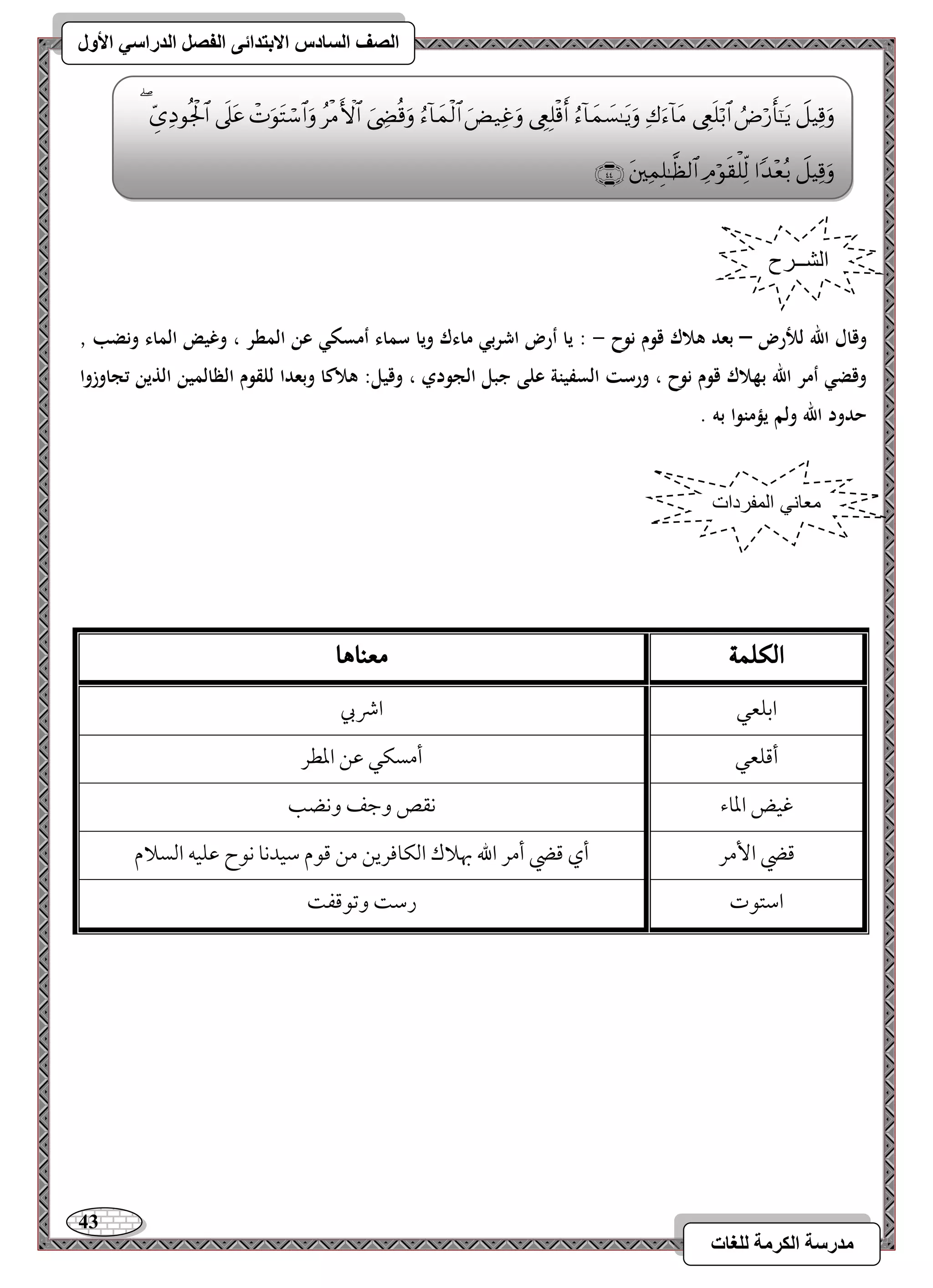 43 
مذرسح انكرمح نهغاخ 
انصف انسادس الاترذائى انفصم انذراسي الأول 
وقال الله لرضر – بعد ىلاك قوم نوح - : يا أر اشربي ماءك ويا سماء أمسكي عن المطر ، وغيض الماء ونضب , 
وقضي أمر الله بهلاك قوم نوح ، ورست السفينة على جبل الجودي ، وقيل: ىلاكا وبعدا للقوم الظالمين الذين تجاوزوا 
حدود الله ولم يؤمنوا بو . 
الكلن 
معيا اٍ 
امسؾعل 
اذبي 
أمىؾعل 
أمسؽل مقـ امعطر 
مهقض امعوء 
كؼص ومضػ وكضى 
مىضي ا مٕر 
أي مىضي أمر الله بهلاك امًؽوموريـ مـ مىقم مؾقدكو كقح مقؾقف امًسلام 
امؾتقت 
رمؾ ومشقمىػ الشــرح 
معاني المفردات 
 
 
 
 
 
 
 
 
 
 
 
 
 
 
 
 
 
 
  