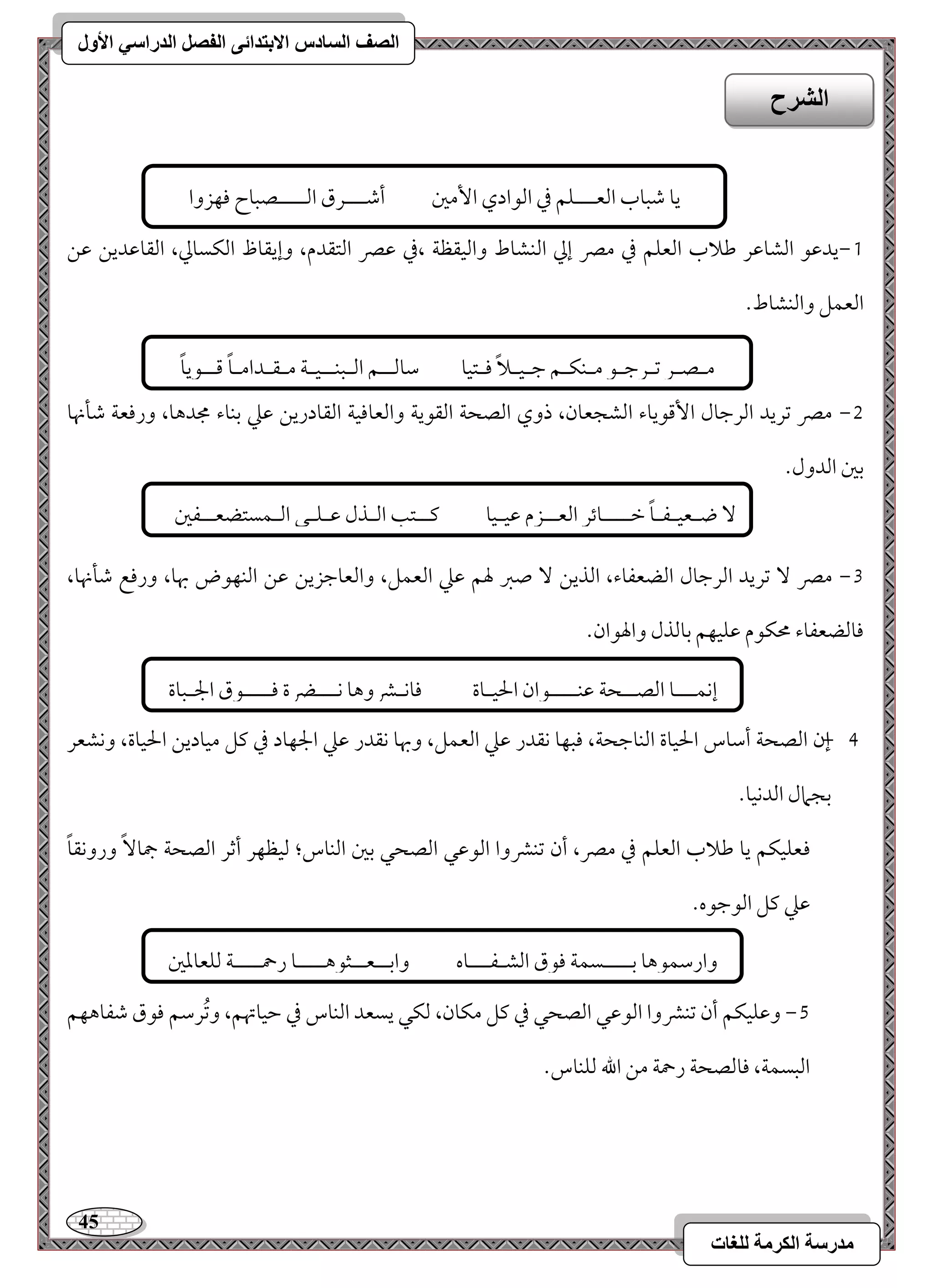 45 
مذرسح انكرمح نهغاخ 
انصف انسادس الاترذائى انفصم انذراسي الأول 
0,يدمقق امًشومقر مـلاب امًعؾؿ مذ ممٍ إمز امًـشوط وامًقؼظي ،مذ مقمٍ امًتؼدم، وإيؼوظ امًؽسومز، امًؼومقديـ مقـ 
امًعؿؾ وامًـشوط- 
1, ممٍ مشريد امًرمضول ا مٕىقيوء امًشجعون، ذوي امًصحي امًؼقيي وامًعوموقي امًؼودريـ مقمك مسـوء مجدهو، ورموعي مؿلنهو 
مسمل امًدول- 
2, ممٍ مشريد امًرمضول امًضعػوء، امًذيـ صمؼ لهؿ مقمك امًعؿؾ، وامًعومضزيـ مقـ امًـفقض بهو، ورموع مؿلنهو، 
موومًضعػوء محؽقم مقؾقفؿ مسومًذل والهقان- 
, 3 إن امًصحي أمؾوس الحقوة امًـومضحي، موبفو كؼدر مقمك امًعؿؾ، وبهو كؼدر مقمك الجفود مذ ميؾ مقوديـ الحقوة، وكشعر 
مسجمال امًدكقو- 
موعؾقؽؿ يو مـلاب امًعؾؿ مذ ممٍ، أن مشـمنوا امًقمقل امًصحل مسمل امًـوس؛ مًقظفر أمصر امًصحي جمو وروكؼوً 
مقمك ميؾ امًقمضقه- 
4, ومقؾقؽؿ أن مشـمنوا امًقمقل امًصحل مذ ميؾ مؽون، مًؽل يسعد امًـوس مذ مطقوتهؿ، ومشُرمؾؿ موقق مؿػوهفؿ 
امًبسؿي، موومًصحي رحمي مـ الله مًؾـوس- 
انشرح 
يو مؿبوب امًعـــؾؿ مذ امًقادي ا مٕمل أمؿـــرق امًــــصبوح موفزوا 
امًـوئؿمل 
مـصـر مشـرمضـق مــؽـؿ مضـقـلاً موـتقو مؾومًــؿ امًـبـــقـي مـؼـدامـوً مىــقيوً 
ضـعقـػـوً مظــــوئر امًعــزم مققـقو ميــتى امًـذل مقـؾـل امًـؿستضعــػمل 
إكؿـــو امًصــحي مقـــــقان الحقـوة مووكـمنوهو كـــضرة موــــقق الجـبوة 
وارمؾؿقهو مســــسؿي موقق امًشـػـــوه وامســعــثقهــــو رحمــــي مًؾعومعمل 
 