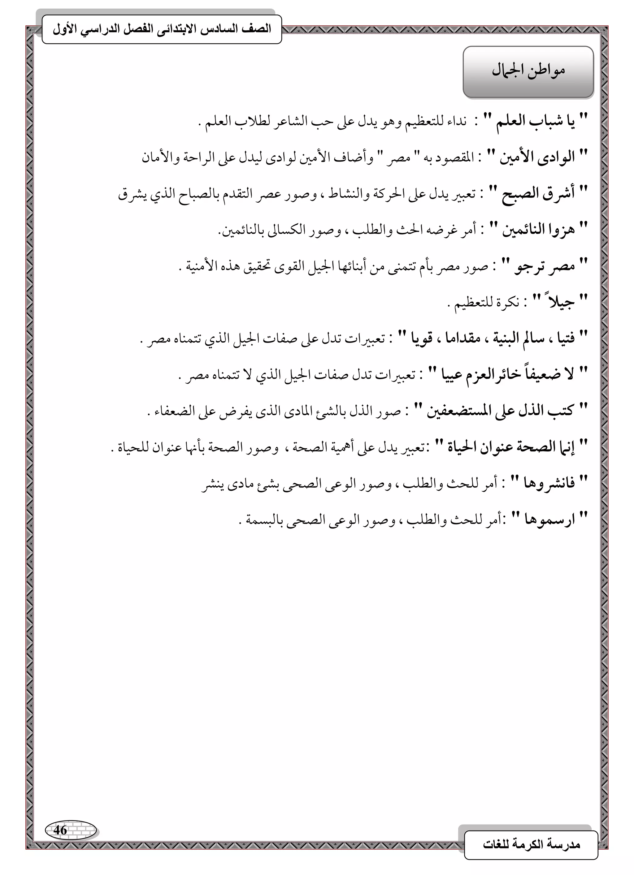 46 
مذرسح انكرمح نهغاخ 
انصف انسادس الاترذائى انفصم انذراسي الأول 
" يا صباب افعؾؿ " : كداء مًؾتعظقؿ وهق يدل مقمغ مطى امًشومقر مًطلاب امًعؾؿ - 
" افقادى ا مٕغ " : امعؼصقد مسف " ممٍ " وأضوف ا مٕمل مًقادى مًقدل مقمغ امًرامطي وا مٕون 
" أذق افصبح " : مشعبمػ يدل مقمغ الحرميي وامًـشوط ، وصقر مقمٍ امًتؼدم مسومًصبوح امًذي يمنق 
" هزوا افـائؿغ " : أمر مهرضف الح وامًطؾى ، وصقر امًؽسومم مسومًـوئؿمل- 
" مصر ترجق " : صقر ممٍ مسلم مشتؿـك مـ أمسـوئفو الجقؾ امًؼقى تحؼقؼ هذه ا مٕـقي - 
" جقلا " : كؽرة مًؾتعظقؿ - 
" ؾتقا ، شالم افبـقة ، مؼداما ، ؿقيا " : مشعبمػات مشدل مقمغ صػوت الجقؾ امًذي مشتؿـوه ممٍ - 
" ضعقػاً خائرافعزم ظققا " : مشعبمػات مشدل صػوت الجقؾ امًذي مشتؿـوه ممٍ - 
" ـتب افذل ظذ ادستضعػغ " : صقر امًذل مسومًشئ امعودى امًذى يػرض مقمغ امًضعػوء - 
" إكما افصحة ظـقان الحقاة " :مشعبمػ يدل مقمغ أهمقي امًصحي ، وصقر امًصحي مسلنهو مقـقان مًؾحقوة - 
" ؾاكؼوها " : أمر مًؾح وامًطؾى ، وصقر امًقمقك امًصحك مسشئ مودى يـمن 
" ارشؿقها " :أمر مًؾح وامًطؾى ، وصقر امًقمقك امًصحك مسومًبسؿي - 
مقاضـ الجمال 
 