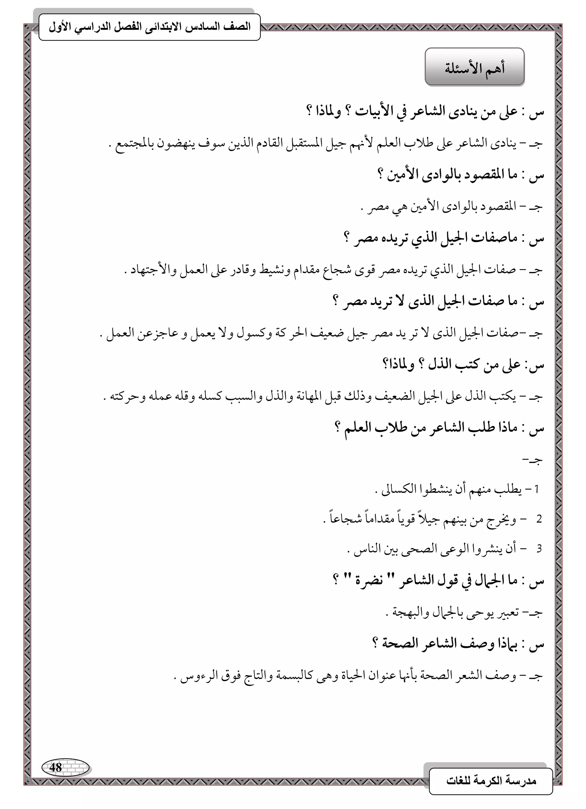 48 
مذرسح انكرمح نهغاخ 
انصف انسادس الاترذائى انفصم انذراسي الأول 
س : ظذ مـ يـادى افشاظر في ا بٕقات ؟ وداذا ؟ 
مضـ , يـودى امًشومقر مقمغ مـلاب امًعؾؿ نٕهؿ مضقؾ امعستؼبؾ امًؼودم امًذيـ مؾقف يـفضقن مسومعجتؿع - 
س : ما ادؼصقد بافقادى ا مٕغ ؟ 
مضـ , امعؼصقد مسومًقادى ا مٕمل هل ممٍ - 
س : ماصػات الجقؾ افذي تريده مصر ؟ 
مضـ , صػوت الجقؾ امًذي مشريده ممٍ مىقى مؿجوع مؼدام وكشقط ومىودر مقمغ امًعؿؾ وا مٕضتفود - 
س : ما صػات الجقؾ افذى تريد مصر ؟ 
مضـ ,صػوت الجقؾ امًذى مشر يد ممٍ مضقؾ ضعقػ الحر ميي وميسقل و يعؿؾ و مقومضزمقـ امًعؿؾ - 
س: ظذ مـ ـتب افذل ؟ وداذا؟ 
مضـ , يؽتى امًذل مقمغ الجقؾ امًضعقػ وذمًؽ مىبؾ امعفوكي وامًذل وامًسبى ميسؾف ومىؾف مقؿؾف ومطرميتف - 
س : ماذا ضؾب افشاظر مـ ضلاب افعؾؿ ؟ 
مضـ, 
0, يطؾى مـفؿ أن يـشطقا امًؽسومم - 
, 1 ويخرج مـ مسقـفؿ مضقلاً مىقيوً مؼداموً مؿجومقوً - 
, 2 أن يـمنوا امًقمقك امًصحك مسمل امًـوس - 
س : ما الجمال في ؿقل افشاظر " كضرة " ؟ 
مضـ, مشعبمػ يقمطك مسولجمال وامًبفجي - 
س : بماذا وصػ افشاظر افصحة ؟ 
مضـ , وصػ امًشعر امًصحي مسلنهو مقـقان الحقوة وهك ميومًبسؿي وامًتوج موقق امًرءوس - 
أهؿ ا شٕئؾة 
 