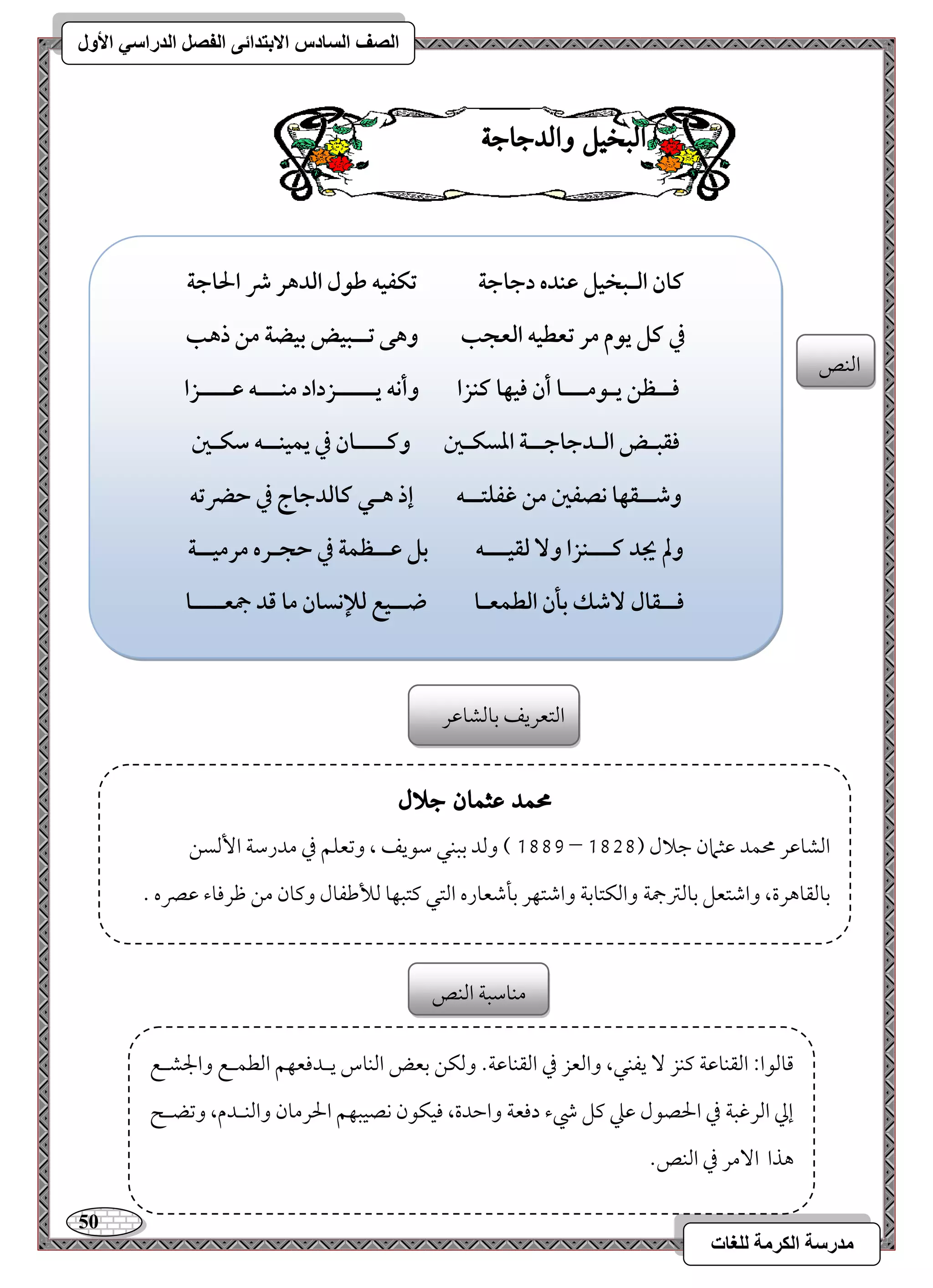 51 
مذرسح انكرمح نهغاخ 
انصف انسادس الاترذائى انفصم انذراسي الأول 
البد لٔ اّلدجاج امًـص 
ـان افـبخقؾ ظـده دجاجة تؽػقف ضقل افدهر ذ الحاجة 
في ـؾ يقم مر تعطقف افعجب وهك تــبقض بقضة مـ ذهب 
ؾــظـ يـقمـــا أن ؾقفا ــزا وأكف يـــــزداد مــــف ظــــزا 
ؾؼبـض افـدجاجــة ادسؽـغ وـــــان في يؿقـــف شؽـغ 
وصــؼفا كصػغ مـ ؽػؾتــف إذ هـل ـافدجاج في حضرتف 
ولم يجد ـــــزا و فؼقـــف بؾ ظــظؿة في حجـره مرمقــة 
ؾــؼال صٓؽ بلن افطؿعـا ضــقع فلإكسان ما ؿد جمعــــا 
امًتعريػ مسومًشومقر 
محند عثنا جلال 
0778 ( ومًد مسبـل مؾقيػ ، ومشعؾؿ مذ مدرمؾي ا مًٕسـ – امًشومقر محؿد مقثمان مضلال ) 0717 
مسومًؼوهرة، وامؿتعؾ مسومًمؽجمي وامًؽتومسي وامؿتفر مسلمؿعوره امًتل ميتبفو مًلأمـػول وميون مـ مفرمووء مقمٍه - 
مىومًقا 9 امًؼـومقي ميـز يػـل، وامًعز مذ امًؼـومقي- ومًؽـ مسعض امًـوس يـدموعفؿ امًطؿـع والجشـع 
إمز امًرمهبي مذ الحصقل مقمك ميؾ رء دموعي وامطدة، موقؽقن كصقبفؿ الحرمون وامًــدم، ومشضـح 
هذا ا مٓر مذ امًـص- 
مـومؾبي امًـص 
 