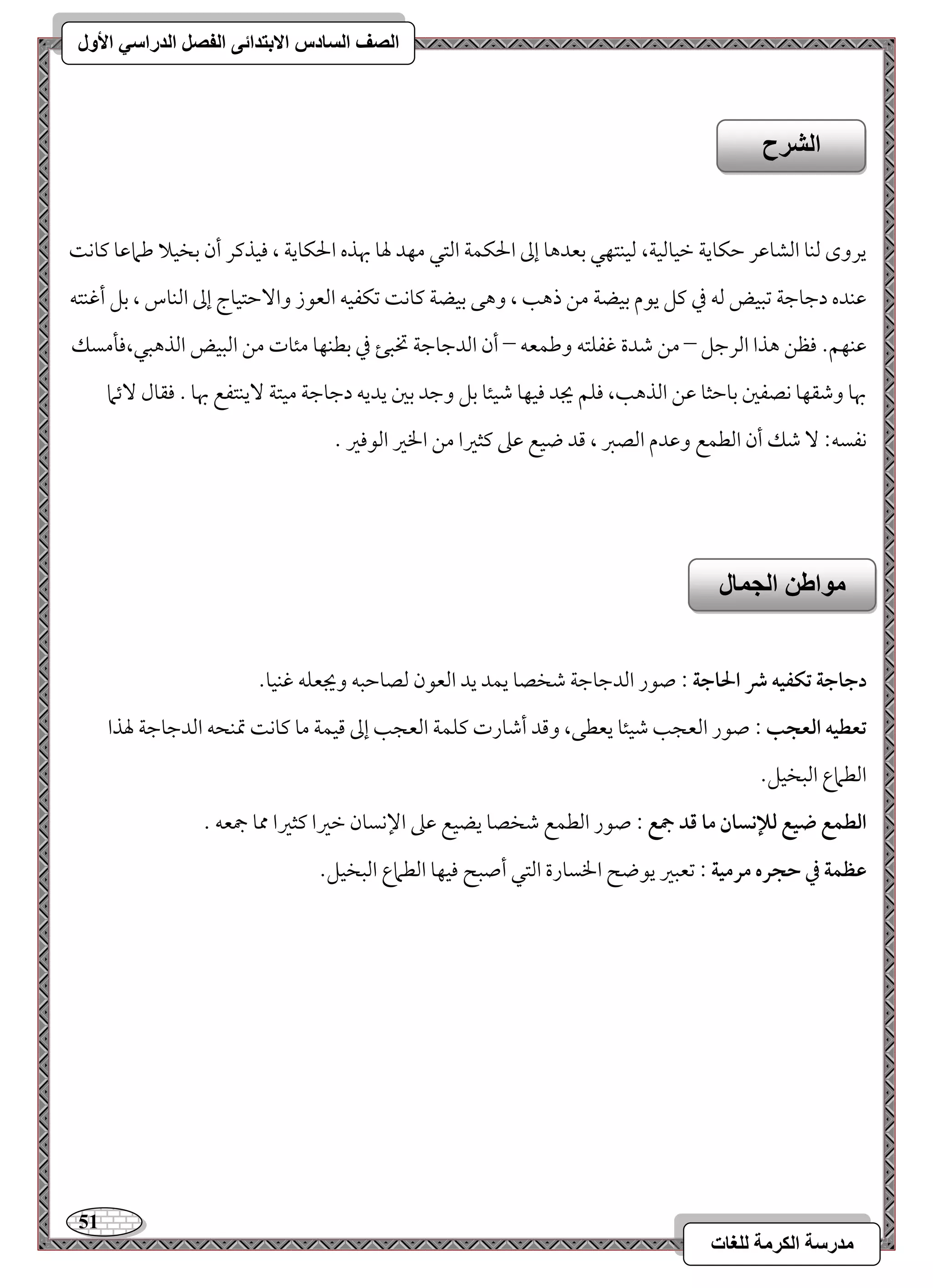 51 
مذرسح انكرمح نهغاخ 
انصف انسادس الاترذائى انفصم انذراسي الأول 
يروى مًـو امًشومقر مطؽويي مظقومًقي، مًقـتفل مسعدهو إمم الحؽؿي امًتل مفد لهو بهذه الحؽويي ، موقذمير أن مسخقلا مـمامقو ميوك مقـده دمضومضي مشبقض مًف مذ ميؾ يقم مسقضي مـ ذهى ، وهك مسقضي ميوك مشؽػقف امًعقز وا مٓطتقوج إمم امًـوس ، مسؾ أمهـتف 
مقـفؿ- موظـ هذا امًرمضؾ – مـ مؿدة مهػؾتف ومـؿعف – أن امًدمضومضي تخبئ مذ مسطـفو مئوت مـ امًبقض امًذهبل،مولمسؽ 
بهو ومؿؼفو كصػمل مسومطثو مقـ امًذهى، موؾؿ يجد موقفو مؿقئو مسؾ ومضد مسمل يديف دمضومضي مقتي يٓـتػع بهو - موؼول ئٓما 
كػسف 9 مؿؽ أن امًطؿع ومقدم امًصمؼ ، مىد ضقع مقمغ ميثمػا مـ الخمػ امًقمومػ - 
دجاجة تؽػقف ذ الحاجة : صقر امًدمضومضي مؿخصو يؿد يد امًعقن مًصومطبف ويجعؾف مهـقو- 
تعطقف افعجب : صقر امًعجى مؿقئو يعطك، ومىد أمؿورت ميؾؿي امًعجى إمم مىقؿي مو ميوك تمـحف امًدمضومضي لهذا 
امًطماع امًبخقؾ- 
افطؿع ضقع فلإكسان ما ؿد جمع : صقر امًطؿع مؿخصو يضقع مقمغ الإكسون مظمػا ميثمػا ممو جمعف - 
ظظؿة في حجره مرمقة : مشعبمػ يقضح الخسورة امًتل أصبح موقفو امًطماع امًبخقؾ- 
انشرح 
مىاطه انجمال 
 