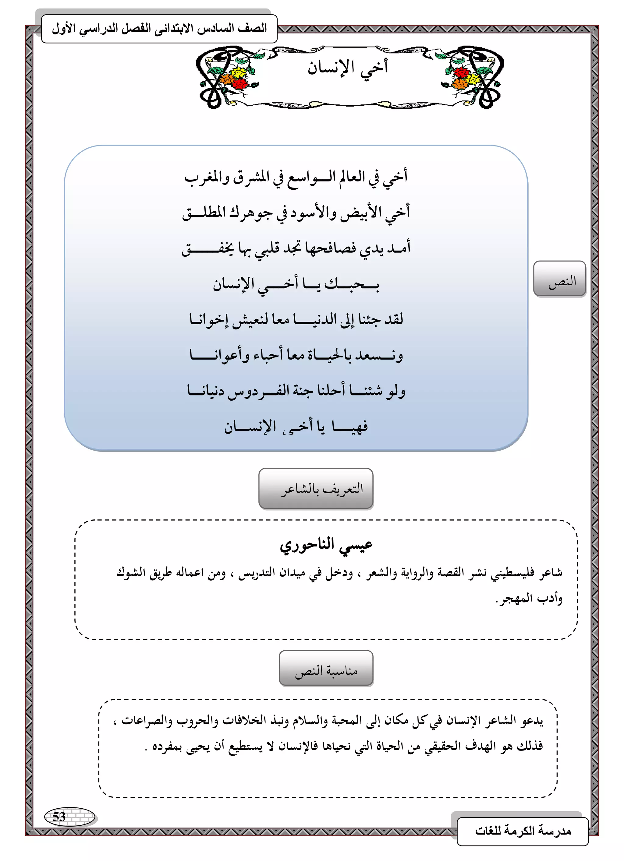 53 
مذرسح انكرمح نهغاخ 
انصف انسادس الاترذائى انفصم انذراسي الأول 
أخ الإىسا امًـص 
أخل في افعالم افــقاشع في ادؼق وادغرب 
أخل ا بٕقض وا شٕقد في جقهرك ادطؾــؼ 
أمـد يدي ؾصاؾحفا تجد ؿؾبل بها يخػـــــؼ 
بــحبــؽ يــا أخـــل الإكسان 
فؼد جئـا إػ افدكقـــا معا فـعقش إخقاكـا 
وكــسعد بالحقــاة معا أحباء وأظقاكــــا 
وفق صئـــا أحؾـا جـة افػــردوس دكقاكــا 
ؾفقـــا يا أخـل الإكســان 
امًتعريػ مسومًشومقر 
ع سٔ الياح زْ شاعر فليسطيني نشر القصة وال رواية والشعر ، ودخل في ميدان التدريس ، ومن اعمالو طريق الشوك 
وأدب المهجر. 
يدعو الشاعر الإنسان في كل مكان إلى المحبة والسلام ونبذ الخلافات والحروب والصراعات ، 
فذلك ىو الهدف الحقيقي من الحياة التي نحياىا فالإنسان لا يستطيع أن يحيى بمفرده . 
مـومؾبي امًـص 
 