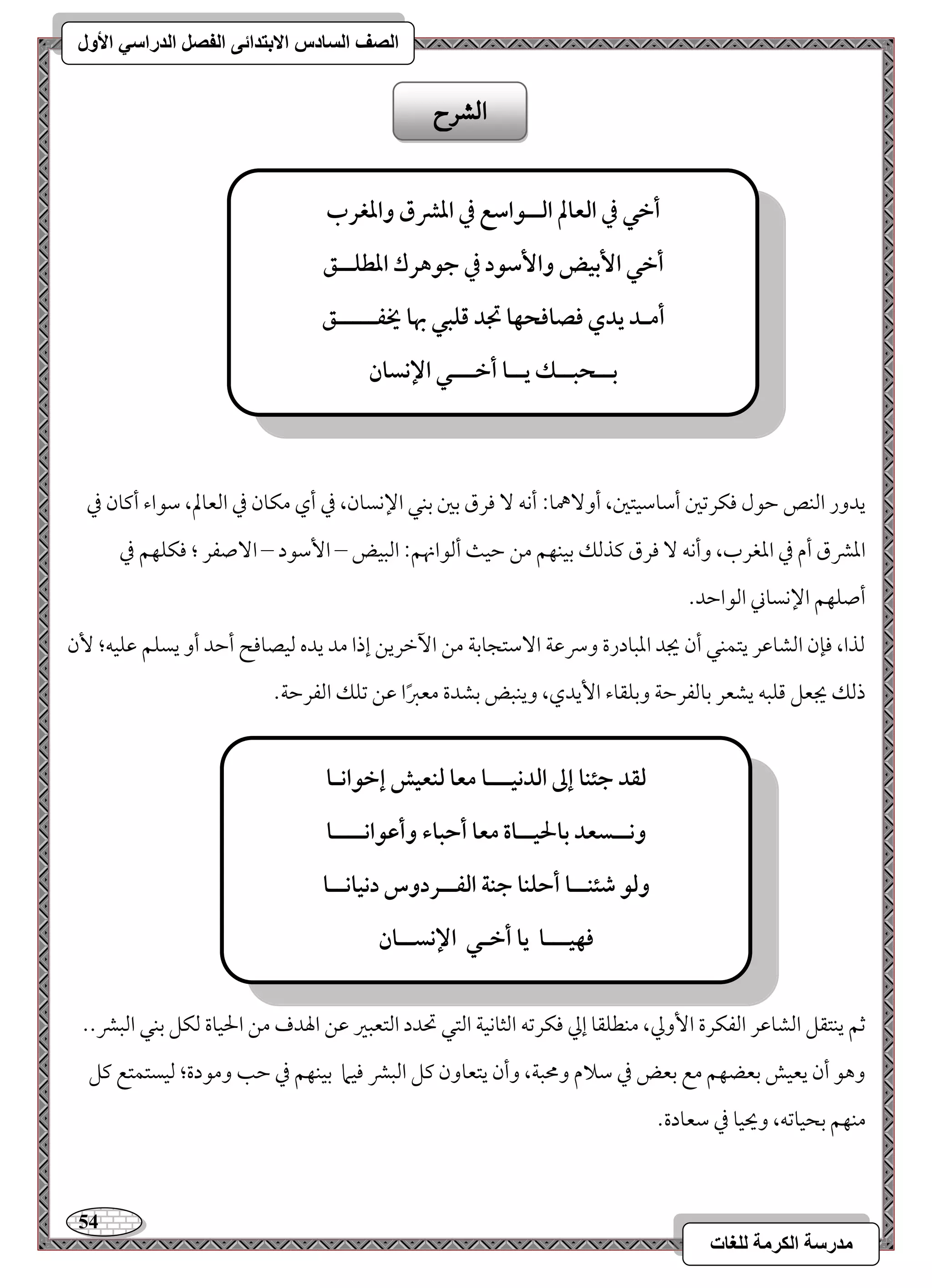 54 
مذرسح انكرمح نهغاخ 
انصف انسادس الاترذائى انفصم انذراسي الأول 
يدور امًـص مطقل موؽرمشمل أمؾومؾقتمل، أو هٓمو 9 أكف مورق مسمل مسـل الإكسون، مذ أي مؽون مذ امًعولم، مؾقاء أميون مذ 
امعمنق أم مذ امعغرب، وأكف مورق ميذمًؽ مسقـفؿ مـ مطق أمًقانهؿ 9 امًبقض – ا مٕؾقد – ا صٓػر ؛ موؽؾفؿ مذ 
أصؾفؿ الإكسوني امًقامطد- 
مًذا، مونن امًشومقر يتؿـل أن يجد امعبودرة وسرمقي ا مٓؾتجومسي مـ ا مٔظريـ إذا مد يده مًقصوموح أمطد أو يسؾؿ مقؾقف؛ نٕ 
ذمًؽ يجعؾ مىؾبف يشعر مسومًػرمطي ومسؾؼوء ا يٕدي، ويـبض مسشدة معمؼًا مقـ مشؾؽ امًػرمطي- 
مصؿ يـتؼؾ امًشومقر امًػؽرة ا وٕمز، مـطؾؼو إمز موؽرمشف امًثوكقي امًتل تحدد امًتعبمػ مقـ الهدف مـ الحقوة مًؽؾ مسـل امًبمن-- 
وهق أن يعقش مسعضفؿ مع مسعض مذ مؾلام ومحبي، وأن يتعوون ميؾ امًبمن موقما مسقـفؿ مذ مطى ومقدة؛ مًقستؿتع ميؾ 
مـفؿ مسحقومشف، ويحقو مذ مؾعودة- 
الشسح 
أخل في افعالم افــقاشع في ادؼق وادغرب 
أخل ا بٕقض وا شٕقد في جقهرك ادطؾــؼ 
أمـد يدي ؾصاؾحفا تجد ؿؾبل بها يخػـــــؼ 
بــحبــؽ يــا أخـــل الإكسان 
فؼد جئـا إػ افدكقـــا معا فـعقش إخقاكـا 
وكــسعد بالحقــاة معا أحباء وأظقاكــــا 
وفق صئـــا أحؾـا جـة افػــردوس دكقاكــا 
ؾفقـــا يا أخـل الإكســان 
 