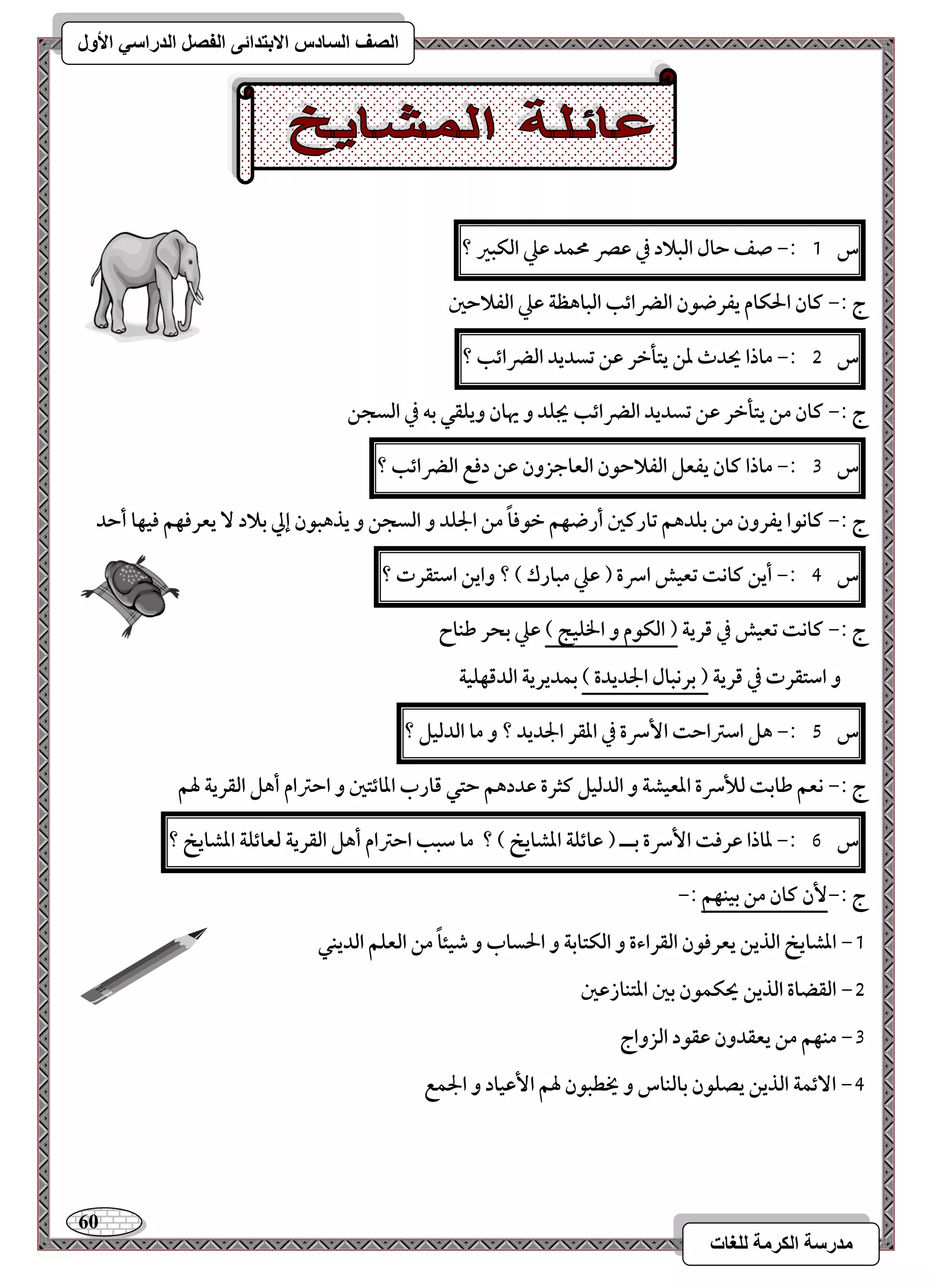 61 
مذرسح انكرمح نهغاخ 
انصف انسادس الاترذائى انفصم انذراسي الأول 
س 1 :- صػ حال افبلاد في ظصر محؿد ظع افؽبر ؟ 
ج :- ـان الحؽام يػرضقن افضرائب افباهظة ظع افػلاحغ 
س 5 :- ماذا يحدث دـ يتلخر ظـ تسديد افضرائب ؟ 
ج :- ـان مـ يتلخر ظـ تسديد افضرائب يجؾد و يهان ويؾؼل بف في افسجـ 
س 3 :- ماذا ـان يػعؾ افػلاحقن افعاجزون ظـ دؾع افضرائب ؟ 
ج :- ـاكقا يػرون مـ بؾدهؿ تارـغ أرضفؿ خقؾاً مـ الجؾد و افسجـ و يذهبقن إلي بلاد يعرؾفؿ ؾقفا أحد 
س 4 :- أيـ ـاكت تعقش اسرة ) ظع مبارك ( ؟ وايـ اشتؼرت ؟ 
ج :- ـاكت تعقش في ؿرية ) افؽقم و الخؾقج ( ظع بحر ضـاح 
و اشتؼرت في ؿرية ) بركبال الجديدة ( بؿديرية افدؿفؾقة 
س 5 :- هؾ اشساحت ا سٕرة في ادؼر الجديد ؟ و ما افدفقؾ ؟ 
ج :- كعؿ ضابت فلأسرة ادعقشة و افدفقؾ ـثرة ظددهؿ حتل ؿارب ادائتغ و احسام أهؾ افؼرية لهؿ 
س 6 :- داذا ظرؾت ا سٕرة بــ ) ظائؾة ادشايخ ( ؟ ما شبب احسام أهؾ افؼرية فعائؾة ادشايخ ؟ 
ج :- نٕ ـان مـ بقـفؿ :- 
-1 ادشايخ افذيـ يعرؾقن افؼراءة و افؽتابة و الحساب و صقئاً مـ افعؾؿ افديـل 
-5 افؼضاة افذيـ يحؽؿقن بغ ادتـازظغ 
-3 مـفؿ مـ يعؼدون ظؼقد افزواج 
-4 ا ئٓؿة افذيـ يصؾقن بافـاس و يخطبقن لهؿ ا ظٕقاد و الجؿع 
 