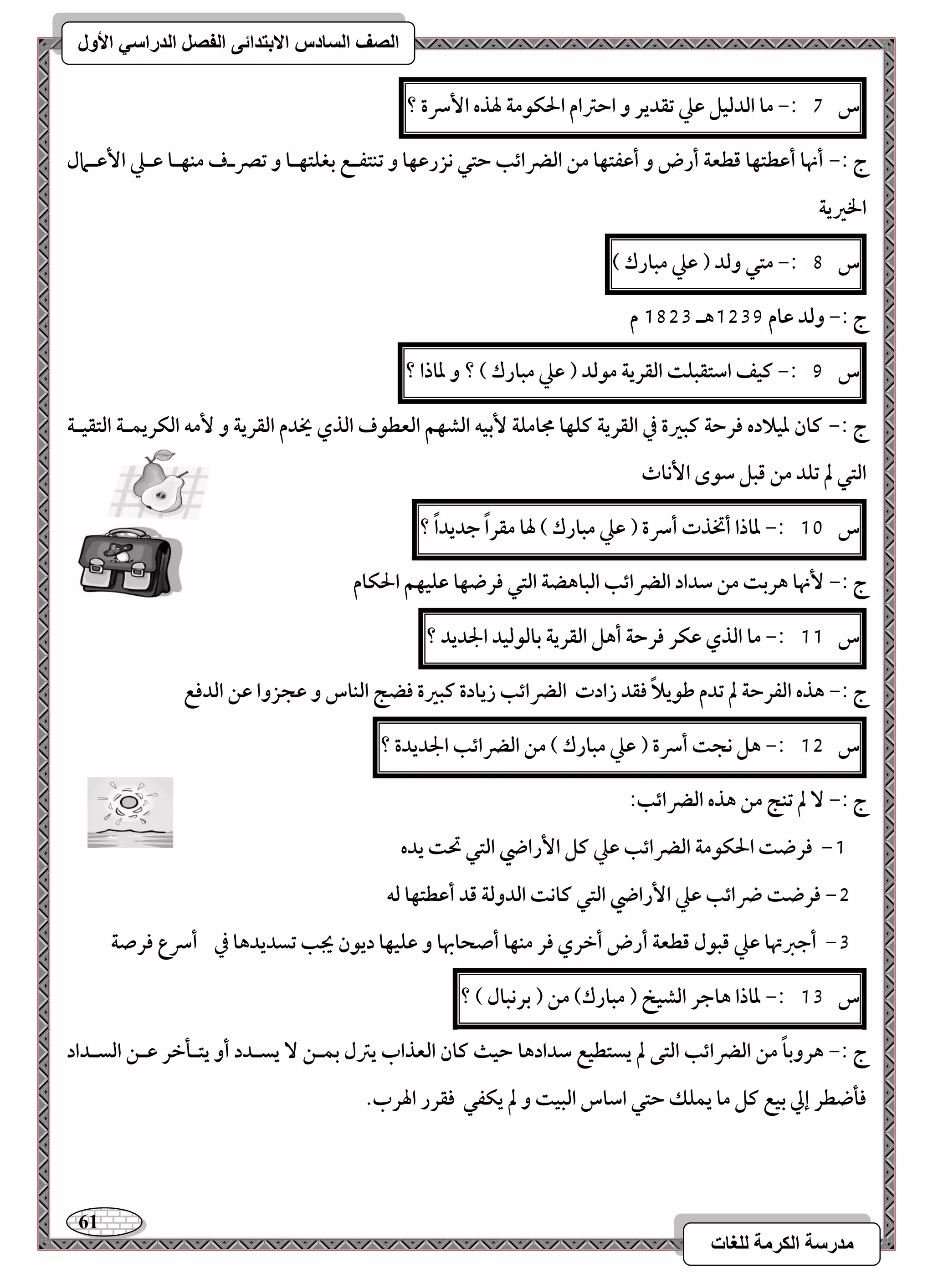 61 
مذرسح انكرمح نهغاخ 
انصف انسادس الاترذائى انفصم انذراسي الأول 
س 7 :- ما افدفقؾ ظع تؼدير و احسام الحؽقمة لهذه ا سٕرة ؟ 
ج :- أنها أظطتفا ؿطعة أرض و أظػتفا مـ افضرائب حتل كزرظفا و تـتػـع بغؾتفـا و تصرـف مـفـا ظـع ا ظٕـمال 
الخرية 
س 8 :- متل وفد ) ظع مبارك ( 
ج :- وفد ظام 1539 هـ 1853 م 
س 9 :- ـقػ اشتؼبؾت افؼرية مقفد ) ظع مبارك ( ؟ و داذا ؟ 
ج :- ـان دقلاده ؾرحة ـبرة في افؼرية ـؾفا مجامؾة بٕقف افشفؿ افعطقف افذي يخدم افؼرية و مٕف افؽريؿـة افتؼقـة 
افتل لم تؾد مـ ؿبؾ شقى ا كٕاث 
س 11 :- داذا أتخذت أسرة ) ظع مبارك ( لها مؼراً جديداً ؟ 
ج :- نٕها هربت مـ شداد افضرائب افباهضة افتل ؾرضفا ظؾقفؿ الحؽام 
س 11 :- ما افذي ظؽر ؾرحة أهؾ افؼرية بافقفقد الجديد ؟ 
ج :- هذه افػرحة لم تدم ضقيلاً ؾؼد زادت افضرائب زيادة ـبرة ؾضج افـاس و ظجزوا ظـ افدؾع 
س 15 :- هؾ كجت أسرة ) ظع مبارك ( مـ افضرائب الجديدة ؟ 
ج :- لم تـج مـ هذه افضرائب: 
-1 ؾرضت الحؽقمة افضرائب ظع ـؾ ا رٕاضي افتل تحت يده 
-5 ؾرضت ضرائب ظع ا رٕاضي افتل ـاكت افدوفة ؿد أظطتفا فف 
-3 أجزتها ظع ؿبقل ؿطعة أرض أخري ؾر مـفا أصحابها و ظؾقفا ديقن يجب تسديدها في أسرع ؾرصة 
س 13 :- داذا هاجر افشقخ ) مبارك( مـ ) بركبال ( ؟ 
ج :- هروباً مـ افضرائب افتك لم يستطقع شدادها حقث ـان افعذاب يسل بؿــ يسـدد أو يتـلخر ظــ افسـداد 
ؾلضطر إلي بقع ـؾ ما يؿؾؽ حتل اشاس افبقت و لم يؽػل ؾؼرر الهرب. 
 