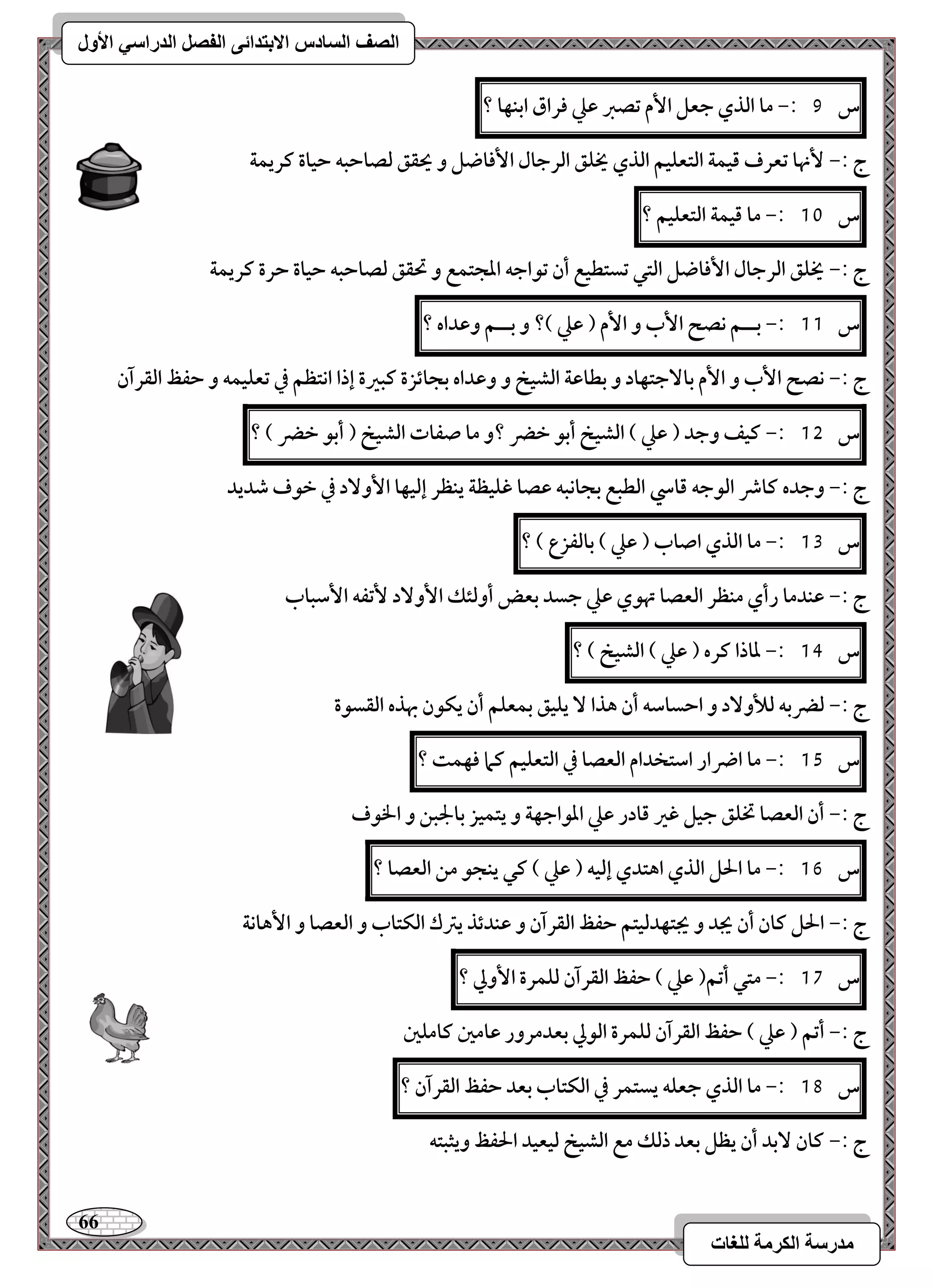 66 
مذرسح انكرمح نهغاخ 
انصف انسادس الاترذائى انفصم انذراسي الأول 
س 9 :- ما افذي جعؾ ا مٕ تصز ظع ؾراق ابـفا ؟ 
ج :- نٕها تعرف ؿقؿة افتعؾقؿ افذي يخؾؼ افرجال ا ؾٕاضؾ و يحؼؼ فصاحبف حقاة ـريؿة 
س 11 :- ما ؿقؿة افتعؾقؿ ؟ 
ج :- يخؾؼ افرجال ا ؾٕاضؾ افتل تستطقع أن تقاجف ادجتؿع و تحؼؼ فصاحبف حقاة حرة ـريؿة 
س 11 :- بــؿ كصح ا بٕ و ا مٕ ) ظع (؟ و بــؿ وظداه ؟ 
ج :- كصح ا بٕ و ا مٕ با جٓتفاد و بطاظة افشقخ و وظداه بجائزة ـبرة إذا اكتظؿ في تعؾقؿف و حػظ افؼرآن 
س 15 :- ـقػ وجد ) ظع ( افشقخ أبق خضر ؟و ما صػات افشقخ ) أبق خضر ( ؟ 
ج :- وجده ـاذ افقجف ؿاد افطبع بجاكبف ظصا ؽؾقظة يـظر إفقفا ا وٕ دٓ في خقف صديد 
س 13 :- ما افذي اصاب ) ظع ( بافػزع ( ؟ 
ج :- ظـدما رأي مـظر افعصا تهقي ظع جسد بعض أوفئؽ ا وٕ دٓ تٕػف ا شٕباب 
س 14 :- داذا ـره ) ظع ( افشقخ ( ؟ 
ج :- فضربف فلأو دٓ و احساشف أن هذا يؾقؼ بؿعؾؿ أن يؽقن بهذه افؼسقة 
س 15 :- ما اضرار اشتخدام افعصا في افتعؾقؿ ـما ؾفؿت ؟ 
ج :- أن افعصا تخؾؼ جقؾ ؽر ؿادر ظع ادقاجفة و يتؿقز بالجبـ و الخقف 
س 16 :- ما الحؾ افذي اهتدي إفقف ) ظع ( ـل يـجق مـ افعصا ؟ 
ج :- الحؾ ـان أن يجد و يجتفدفقتؿ حػظ افؼرآن و ظـدئذ يسك افؽتاب و افعصا و ا هٕاكة 
س 17 :- متل أتؿ) ظع ( حػظ افؼرآن فؾؿرة ا وٕلي ؟ 
ج :- أتؿ ) ظع ( حػظ افؼرآن فؾؿرة افقلي بعدمرور ظامغ ـامؾغ 
س 18 :- ما افذي جعؾف يستؿر في افؽتاب بعد حػظ افؼرآن ؟ 
ج :- ـان بٓد أن يظؾ بعد ذفؽ مع افشقخ فقعقد الحػظ ويثبتف 
 