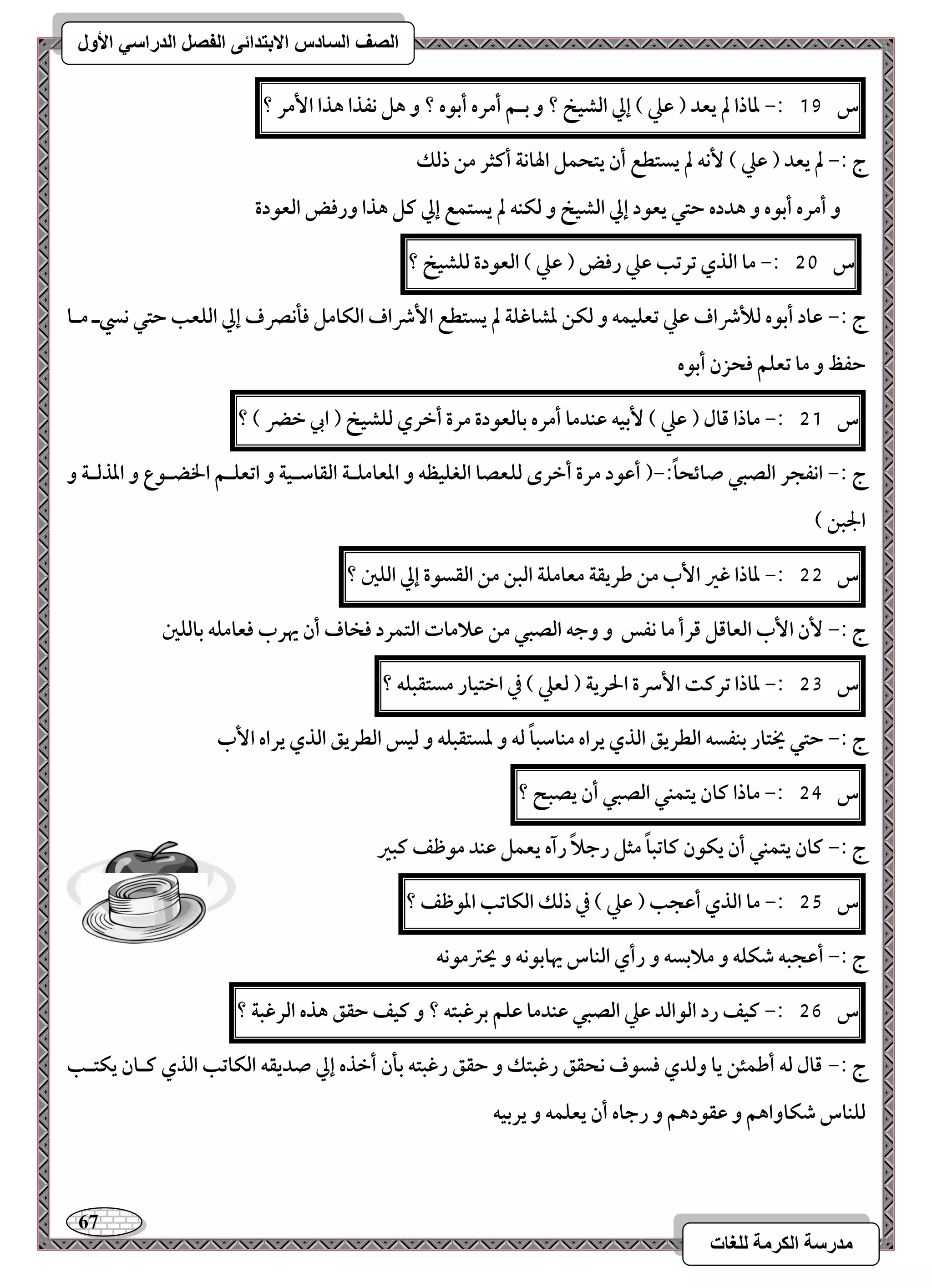 67 
مذرسح انكرمح نهغاخ 
انصف انسادس الاترذائى انفصم انذراسي الأول 
س 19 :- داذا لم يعد ) ظع ( إلي افشقخ ؟ و بـؿ أمره أبقه ؟ و هؾ كػذا هذا ا مٕر ؟ 
ج :- لم يعد ) ظع ( كٕف لم يستطع أن يتحؿؾ الهاكة أـثر مـ ذفؽ 
و أمره أبقه و هدده حتل يعقد إلي افشقخ و فؽـف لم يستؿع إلي ـؾ هذا ورؾض افعقدة 
س 51 :- ما افذي ترتب ظع رؾض ) ظع ( افعقدة فؾشقخ ؟ 
ج :- ظاد أبقه فلأذاف ظع تعؾقؿف و فؽـ دشاؽؾة لم يستطع ا ذٕاف افؽامؾ ؾلكصرف إلي افؾعب حتل كزـ مـا 
حػظ و ما تعؾؿ ؾحزن أبقه 
س 51 :- ماذا ؿال ) ظع ( بٕقف ظـدما أمره بافعقدة مرة أخري فؾشقخ ) ابي خضر ( ؟ 
ج :- اكػجر افصبل صائحاً :-) أظقد مرة أخرى فؾعصا افغؾقظف و ادعامؾـة افؼاشـقة و اتعؾـؿ الخضـقع و ادذفـة و 
الجبـ ( 
س 55 :- داذا ؽر ا بٕ مـ ضريؼة معامؾة افبـ مـ افؼسقة إلي افؾغ ؟ 
ج :- نٕ ا بٕ افعاؿؾ ؿرأ ما كػس و وجف افصبل مـ ظلامات افتؿرد ؾخاف أن يهرب ؾعامؾف بافؾغ 
س 53 :- داذا ترـت ا سٕرة الحرية ) فعع ( في اختقار مستؼبؾف ؟ 
ج :- حتل يختار بـػسف افطريؼ افذي يراه مـاشباً فف و دستؼبؾف و فقس افطريؼ افذي يراه ا بٕ 
س 54 :- ماذا ـان يتؿـل افصبل أن يصبح ؟ 
ج :- ـان يتؿـل أن يؽقن ـاتباً مثؾ رجلاً رآه يعؿؾ ظـد مقطػ ـبر 
س 55 :- ما افذي أظجب ) ظع ( في ذفؽ افؽاتب ادقطػ ؟ 
ج :- أظجبف صؽؾف و ملابسف و رأي افـاس يهابقكف و يحسمقكف 
س 56 :- ـقػ رد افقافد ظع افصبل ظـدما ظؾؿ برؽبتف ؟ و ـقػ حؼؼ هذه افرؽبة ؟ 
ج :- ؿال فف أضؿئـ يا وفدي ؾسقف كحؼؼ رؽبتؽ و حؼؼ رؽبتف بلن أخذه إلي صديؼف افؽاتب افذي ــان يؽتـب 
فؾـاس صؽاواهؿ و ظؼقدهؿ و رجاه أن يعؾؿف و يربقف 
 