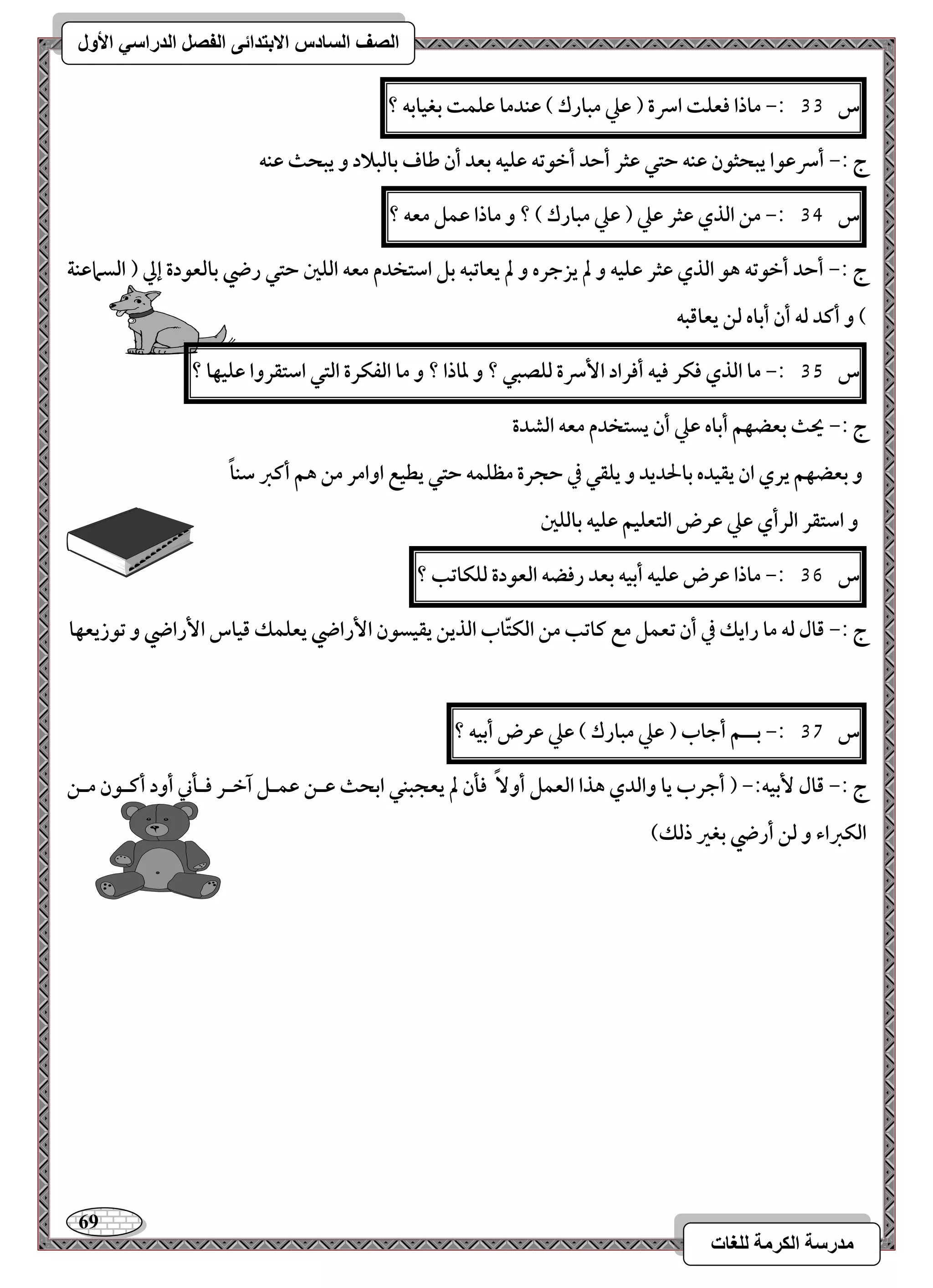 69 
مذرسح انكرمح نهغاخ 
انصف انسادس الاترذائى انفصم انذراسي الأول 
س 33 :- ماذا ؾعؾت اسرة ) ظع مبارك ( ظـدما ظؾؿت بغقابف ؟ 
ج :- أسرظقا يبحثقن ظـف حتل ظثر أحد أخقتف ظؾقف بعد أن ضاف بافبلاد و يبحث ظـف 
س 34 :- مـ افذي ظثر ظع ) ظع مبارك ( ؟ و ماذا ظؿؾ معف ؟ 
ج :- أحد أخقتف هق افذي ظثر ظؾقف و لم يزجره و لم يعاتبف بؾ اشتخدم معف افؾغ حتل رضي بافعقدة إلي ) افسماظـة 
( و أـد فف أن أباه فـ يعاؿبف 
س 35 :- ما افذي ؾؽر ؾقف أؾراد ا سٕرة فؾصبل ؟ و داذا ؟ و ما افػؽرة افتل اشتؼروا ظؾقفا ؟ 
ج :- يحث بعضفؿ أباه ظع أن يستخدم معف افشدة 
و بعضفؿ يري ان يؼقده بالحديد و يؾؼل في حجرة مظؾؿف حتل يطقع اوامر مـ هؿ أـز شـاً 
و اشتؼر افرأي ظع ظرض افتعؾقؿ ظؾقف بافؾغ 
س 36 :- ماذا ظرض ظؾقف أبقف بعد رؾضف افعقدة فؾؽاتب ؟ 
ج :- ؿال فف ما رايؽ في أن تعؿؾ مع ـاتب مـ افؽتّاب افذيـ يؼقسقن ا رٕاضي يعؾؿؽ ؿقاس ا رٕاضي و تقزيعفا 
س 37 :- بــؿ أجاب ) ظع مبارك ( ظع ظرض أبقف ؟ 
ج :- ؿال بٕقف:- ) أجرب يا وافدي هذا افعؿؾ أو ؾلن لم يعجبـل ابحث ظــ ظؿـؾ آخـر ؾـلني أود أــقن مــ 
افؽزاء و فـ أرضي بغر ذفؽ( 
 