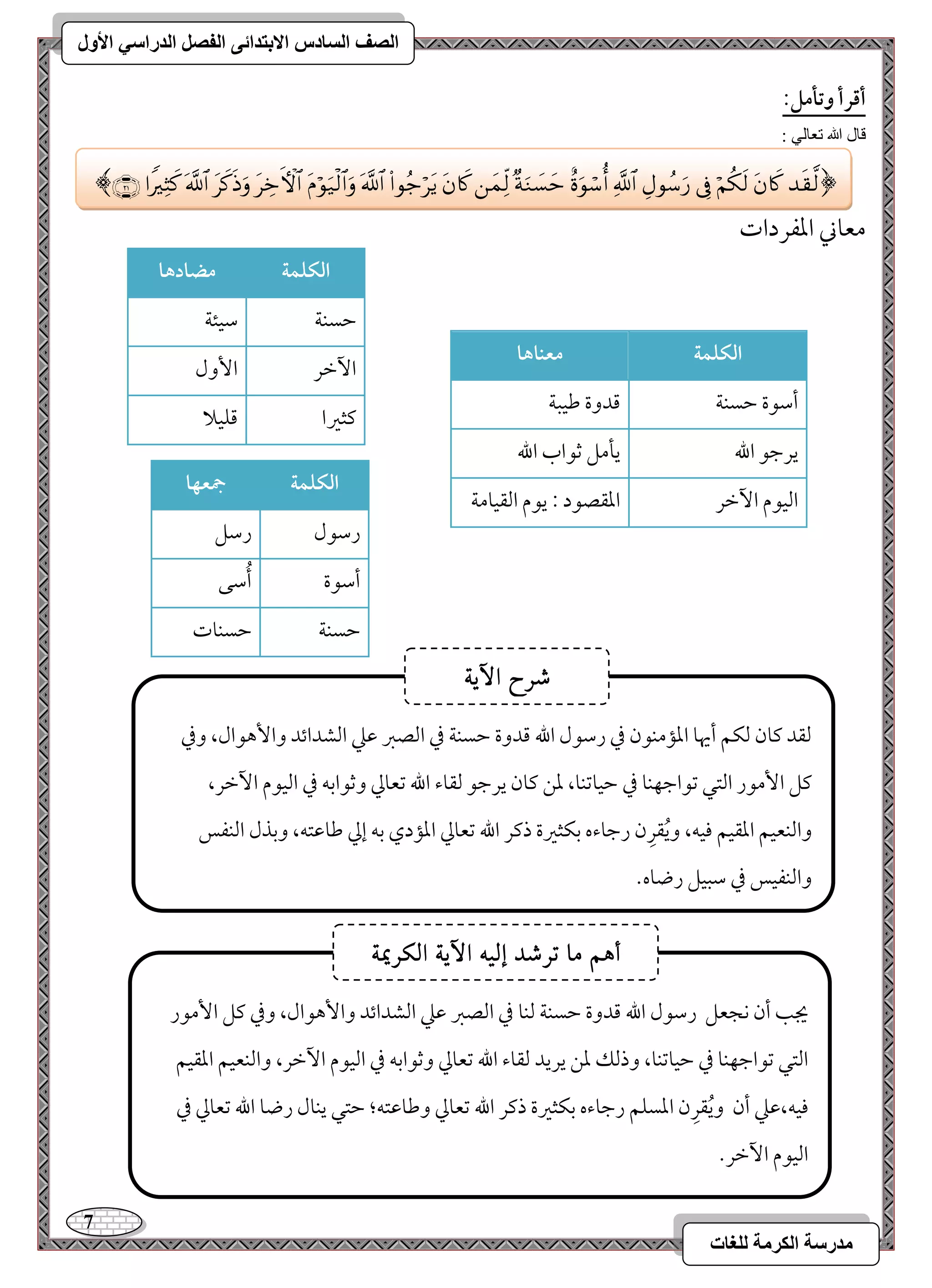 7 
مذرسح انكرمح نهغاخ 
انصف انسادس الاترذائى انفصم انذراسي الأول 
أؿرأ وتلمؾ: 
قال الله تعالي : 
معوني امعػردات 
افؽؾؿة مضادها 
مطسـي 
مؾقئي 
ا مٔظر 
ا وٕل 
ميثمػا 
مىؾقلا 
افؽؾؿة معـاها 
أمؾقة مطسـي 
مىدوة مـقبي 
يرمضق الله 
يلمؾ مصقاب الله 
امًققم ا مٔظر 
امعؼصقد 9 يقم امًؼقومي 
افؽؾؿة جمعفا 
رمؾقل 
رمؾؾ 
أمؾقة 
أُمؾك 
مطسـي 
مطسـوت 
﴿  
 
 
 
 
 
 
 
 
 
 
 
 
 
 
 
 
 ﴾ 
مًؼد ميون مًؽؿ أيهو امعممـقن مذ رمؾقل الله مىدوة مطسـي مذ امًصمؼ مقمك امًشدائد وا هٕقال، ومذ 
ميؾ ا مٕقر امًتل مشقامضفـو مذ مطقومشـو، معـ ميون يرمضق مًؼوء الله مشعومز ومصقامسف مذ امًققم ا مٔظر، 
وامًـعقؿ امعؼقؿ موقف، ويُؼرِن رمضوءه مسؽثمػة ذمير الله مشعومز امعمدي مسف إمز مـومقتف، ومسذل امًـػس 
وامًـػقس مذ مؾبقؾ رضوه- 
شسح الآٓ٘ 
يجى أن كجعؾ رمؾقل الله مىدوة مطسـي مًـو مذ امًصمؼ مقمك امًشدائد وا هٕقال، ومذ ميؾ ا مٕقر 
امًتل مشقامضفـو مذ مطقومشـو، وذمًؽ معـ يريد مًؼوء الله مشعومز ومصقامسف مذ امًققم ا مٔظر، وامًـعقؿ امعؼقؿ 
موقف،مقمك أن ويُؼرِن امعسؾؿ رمضوءه مسؽثمػة ذمير الله مشعومز ومـومقتف؛ مطتل يـول رضو الله مشعومز مذ 
امًققم ا مٔظر- 
أ هٍ ما تسشد إل الآ الكسيم٘ 
 
