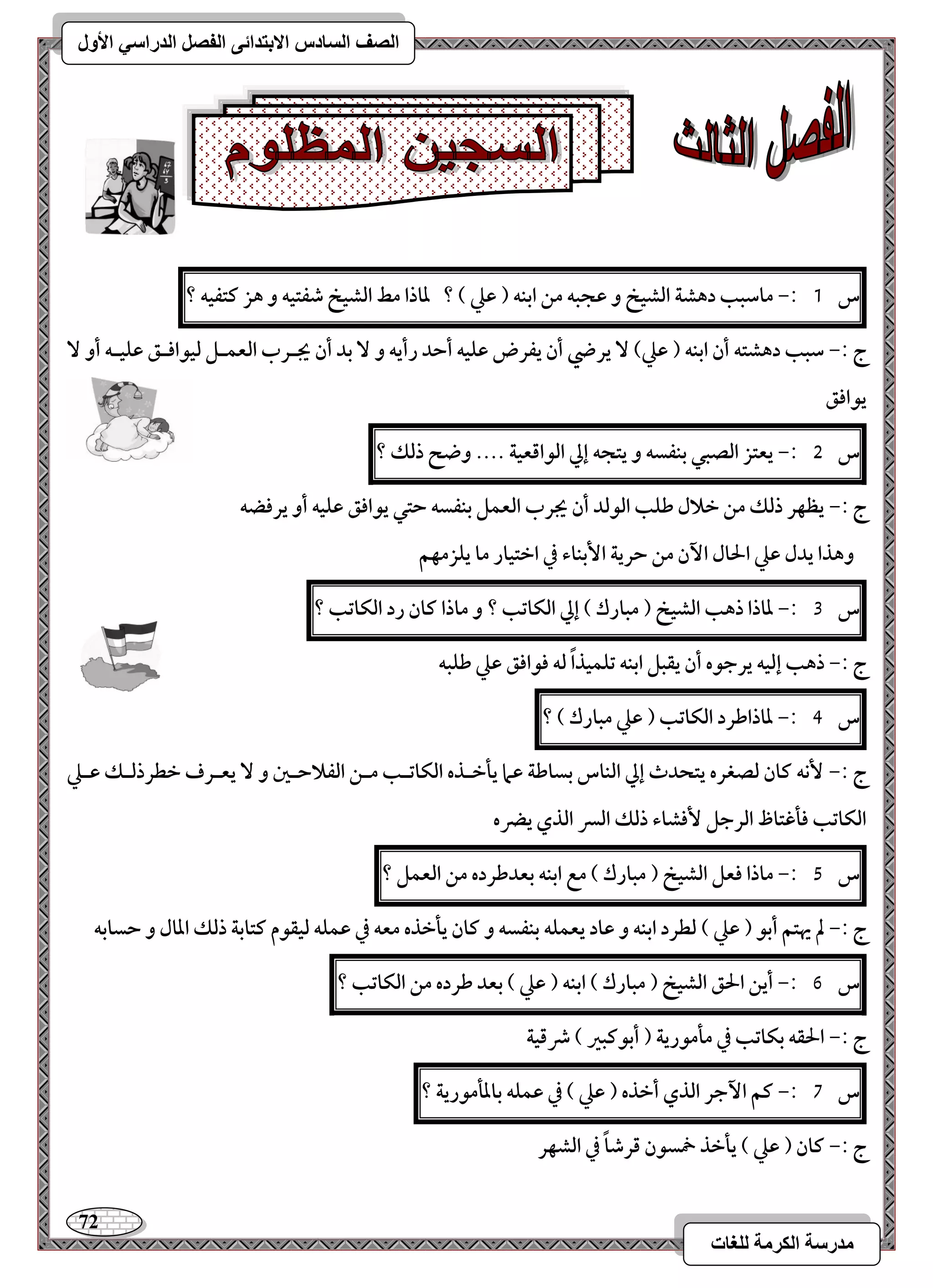 72 
مذرسح انكرمح نهغاخ 
انصف انسادس الاترذائى انفصم انذراسي الأول 
س 1 :- ماشبب دهشة افشقخ و ظجبف مـ ابـف ) ظع ( ؟ داذا مط افشقخ صػتقف و هز ـتػقف ؟ 
ج :- شبب دهشتف أن ابـف ) ظع( يرضي أن يػرض ظؾقف أحد رأيف و بد أن يجـرب افعؿـؾ فققاؾـؼ ظؾقـف أو يقاؾؼ 
س 5 :- يعتز افصبل بـػسف و يتجف إلي افقاؿعقة .... وضح ذفؽ ؟ 
ج :- يظفر ذفؽ مـ خلال ضؾب افقفد أن يجرب افعؿؾ بـػسف حتل يقاؾؼ ظؾقف أو يرؾضف 
وهذا يدل ظع الحال ا نٔ مـ حرية ا بٕـاء في اختقار ما يؾزمفؿ 
س 3 :- داذا ذهب افشقخ ) مبارك ( إلي افؽاتب ؟ و ماذا ـان رد افؽاتب ؟ 
ج :- ذهب إفقف يرجقه أن يؼبؾ ابـف تؾؿقذاً فف ؾقاؾؼ ظع ضؾبف 
س 4 :- داذاضرد افؽاتب ) ظع مبارك ( ؟ 
ج :- كٕف ـان فصغره يتحدث إلي افـاس بساضة ظما يلخـذه افؽاتـب مــ افػلاحـغ و يعـرف خطرذفـؽ ظـع 
افؽاتب ؾلؽتاظ افرجؾ ؾٕشاء ذفؽ افسر افذي يضره 
س 5 :- ماذا ؾعؾ افشقخ ) مبارك ( مع ابـف بعدضرده مـ افعؿؾ ؟ 
ج :- لم يهتؿ أبق ) ظع ( فطرد ابـف و ظاد يعؿؾف بـػسف و ـان يلخذه معف في ظؿؾف فقؼقم ـتابة ذفؽ ادال و حسابف 
س 6 :- أيـ الحؼ افشقخ ) مبارك ( ابـف ) ظع ( بعد ضرده مـ افؽاتب ؟ 
ج :- الحؼف بؽاتب في ملمقرية ) أبقـبر ( ذؿقة 
س 7 :- ـؿ ا جٔر افذي أخذه ) ظع ( في ظؿؾف بادلمقرية ؟ 
ج :- ـان ) ظع ( يلخذ خمسقن ؿرصاً في افشفر 
 