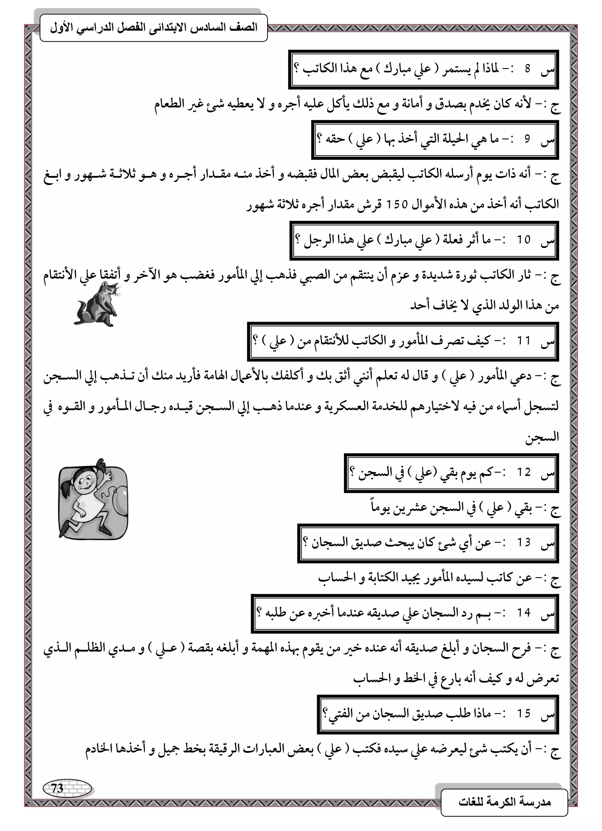 73 
مذرسح انكرمح نهغاخ 
انصف انسادس الاترذائى انفصم انذراسي الأول 
س 8 :- داذا لم يستؿر ) ظع مبارك ( مع هذا افؽاتب ؟ 
ج :- كٕف ـان يخدم بصدق و أماكة و مع ذفؽ يلـؾ ظؾقف أجره و يعطقف صئ ؽر افطعام 
س 9 :- ما هل الحقؾة افتل أخذ بها ) ظع ( حؼف ؟ 
ج :- أكف ذات يقم أرشؾف افؽاتب فقؼبض بعض ادال ؾؼبضف و أخذ مــف مؼـدار أجـره و هـق ثلاثـة صـفقر و ابـغ 
افؽاتب أكف أخذ مـ هذه ا مٕقال 151 ؿرش مؼدار أجره ثلاثة صفقر 
س 11 :- ما أثر ؾعؾة ) ظع مبارك ( ظع هذا افرجؾ ؟ 
ج :- ثار افؽاتب ثقرة صديدة و ظزم أن يـتؼؿ مـ افصبل ؾذهب إلي ادلمقر ؾغضب هق ا خٔر و أتػؼا ظع ا كٕتؼام 
مـ هذا افقفد افذي يخاف أحد 
س 11 :- ـقػ تصرف ادلمقر و افؽاتب فلأكتؼام مـ ) ظع ( ؟ 
ج :- دظل ادلمقر ) ظع ( و ؿال فف تعؾؿ أكـل أثؼ بؽ و أـؾػؽ با ظٕمال الهامة ؾلريد مـؽ أن تـذهب إلي افسـجـ 
فتسجؾ أشماء مـ ؾقف خٓتقارهؿ فؾخدمة افعسؽرية و ظـدما ذهـب إلي افسـجـ ؿقـده رجـال ادـلمقر و افؼـقه في 
افسجـ 
س 15 :-ـؿ يقم بؼل )ظع ( في افسجـ ؟ 
ج :- بؼل ) ظع ( في افسجـ ظؼيـ يقماً 
س 13 :- ظـ أي صئ ـان يبحث صديؼ افسجان ؟ 
ج :- ظـ ـاتب فسقده ادلمقر يجقد افؽتابة و الحساب 
س 14 :- بـؿ رد افسجان ظع صديؼف ظـدما أخزه ظـ ضؾبف ؟ 
ج :- ؾرح افسجان و أبؾغ صديؼف أكف ظـده خر مـ يؼقم بهذه ادفؿة و أبؾغف بؼصة ) ظـع ( و مـدي افظؾـؿ افـذي 
تعرض فف و ـقػ أكف بارع في الخط و الحساب 
س 15 :- ماذا ضؾب صديؼ افسجان مـ افػتل؟ 
ج :- أن يؽتب صئ فقعرضف ظع شقده ؾؽتب ) ظع ( بعض افعبارات افرؿقؼة بخط جمقؾ و أخذها الخادم 
 