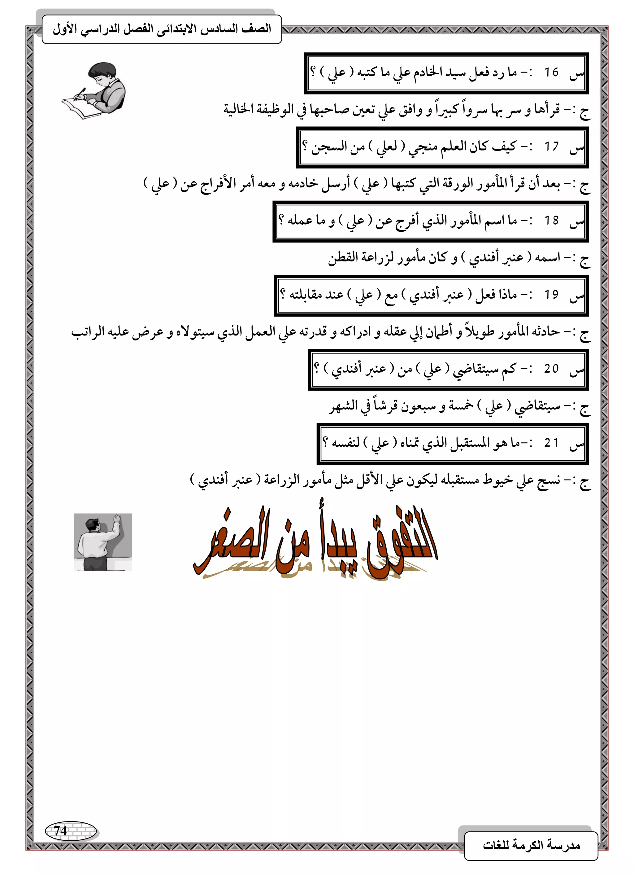 74 
مذرسح انكرمح نهغاخ 
انصف انسادس الاترذائى انفصم انذراسي الأول 
س 16 :- ما رد ؾعؾ شقد الخادم ظع ما ـتبف ) ظع ( ؟ 
ج :- ؿرأها و سر بها سرواً ـبراً و واؾؼ ظع تعغ صاحبفا في افقطقػة الخافقة 
س 17 :- ـقػ ـان افعؾؿ مـجل ) فعع ( مـ افسجـ ؟ 
ج :- بعد أن ؿرأ ادلمقر افقرؿة افتل ـتبفا ) ظع ( أرشؾ خادمف و معف أمر ا ؾٕراج ظـ ) ظع ( 
س 18 :- ما اشؿ ادلمقر افذي أؾرج ظـ ) ظع ( و ما ظؿؾف ؟ 
ج :- اشؿف ) ظـز أؾـدي ( و ـان ملمقر فزراظة افؼطـ 
س 19 :- ماذا ؾعؾ ) ظـز أؾـدي ( مع ) ظع ( ظـد مؼابؾتف ؟ 
ج :- حادثف ادلمقر ضقيلاً و أضمان إلي ظؼؾف و ادراـف و ؿدرتف ظع افعؿؾ افذي شقتق هٓ و ظرض ظؾقف افراتب 
س 51 :- ـؿ شقتؼاضي ) ظع ( مـ ) ظـز أؾـدي ( ؟ 
ج :- شقتؼاضي ) ظع ( خمسة و شبعقن ؿرصاً في افشفر 
س 51 :-ما هق ادستؼبؾ افذي تمـاه ) ظع ( فـػسف ؟ 
ج :- كسج ظع خققط مستؼبؾف فقؽقن ظع ا ؿٕؾ مثؾ ملمقر افزراظة ) ظـز أؾـدي ( 
 