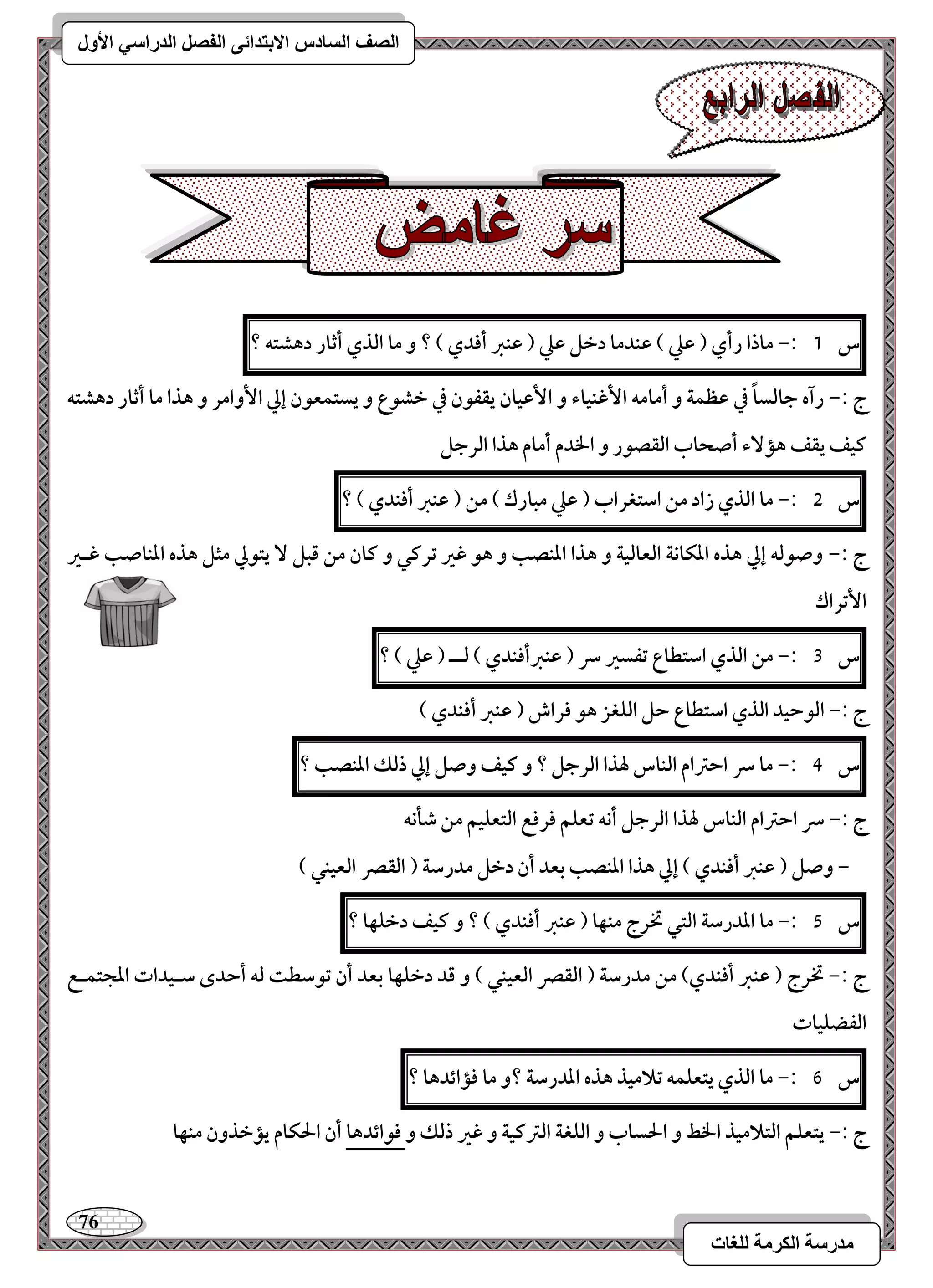 76 
مذرسح انكرمح نهغاخ 
انصف انسادس الاترذائى انفصم انذراسي الأول 
س 1 :- ماذا رأي ) ظع ( ظـدما دخؾ ظع ) ظـز أؾدي ( ؟ و ما افذي أثار دهشتف ؟ 
ج :- رآه جافساً في ظظؿة و أمامف ا ؽٕـقاء و ا ظٕقان يؼػقن في خشقع و يستؿعقن إلي ا وٕامر و هذا ما أثار دهشتف 
ـقػ يؼػ هم ءٓ أصحاب افؼصقر و الخدم أمام هذا افرجؾ 
س 5 :- ما افذي زاد مـ اشتغراب ) ظع مبارك ( مـ ) ظـز أؾـدي ( ؟ 
ج :- وصقفف إلي هذه ادؽاكة افعافقة و هذا ادـصب و هق ؽر ترـل و ـان مـ ؿبؾ يتقلي مثؾ هذه ادـاصب ؽـر 
ا تٕراك 
س 3 :- مـ افذي اشتطاع تػسر سر ) ظـزأؾـدي ( فــ ) ظع ( ؟ 
ج :- افقحقد افذي اشتطاع حؾ افؾغز هق ؾراش ) ظـز أؾـدي ( 
س 4 :- ما سر احسام افـاس لهذا افرجؾ ؟ و ـقػ وصؾ إلي ذفؽ ادـصب ؟ 
ج :- سر احسام افـاس لهذا افرجؾ أكف تعؾؿ ؾرؾع افتعؾقؿ مـ صلكف 
- وصؾ ) ظـز أؾـدي ( إلي هذا ادـصب بعد أن دخؾ مدرشة ) افؼصر افعقـل ( 
س 5 :- ما اددرشة افتل تخرج مـفا ) ظـز أؾـدي ( ؟ و ـقػ دخؾفا ؟ 
ج :- تخرج ) ظـز أؾـدي( مـ مدرشة ) افؼصر افعقـل ( و ؿد دخؾفا بعد أن تقشطت فف أحدى شـقدات ادجتؿـع 
افػضؾقات 
س 6 :- ما افذي يتعؾؿف تلامقذ هذه اددرشة ؟و ما ؾمائدها ؟ 
ج :- يتعؾؿ افتلامقذ الخط و الحساب و افؾغة افسـقة و ؽر ذفؽ و ؾقائدها أن الحؽام يمخذون مـفا 
 