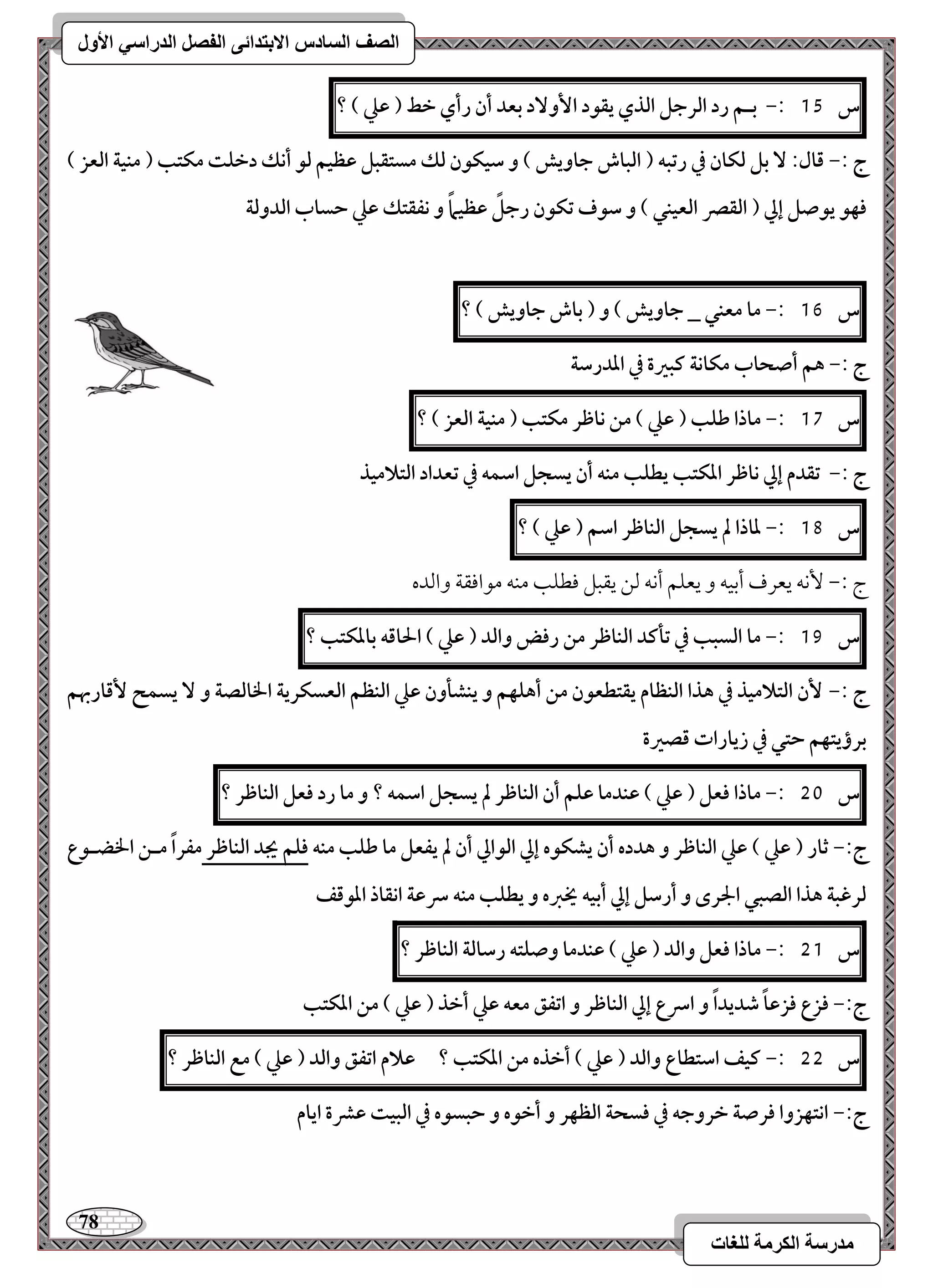 78 
مذرسح انكرمح نهغاخ 
انصف انسادس الاترذائى انفصم انذراسي الأول 
س 15 :- بـؿ رد افرجؾ افذي يؼقد ا وٕ دٓ بعد أن رأي خط ) ظع ( ؟ 
ج :- ؿال: بؾ فؽان في رتبف ) افباش جاويش ( و شقؽقن فؽ مستؼبؾ ظظقؿ فق أكؽ دخؾت مؽتب ) مـقة افعز ( 
ؾفق يقصؾ إلي ) افؼصر افعقـل ( و شقف تؽقن رجؾً ظظقماً و كػؼتؽ ظع حساب افدوفة 
س 16 :- ما معـل _ جاويش ( و ) باش جاويش ( ؟ 
ج :- هؿ أصحاب مؽاكة ـبرة في اددرشة 
س 17 :- ماذا ضؾب ) ظع ( مـ كاطر مؽتب ) مـقة افعز ( ؟ 
ج :- تؼدم إلي كاطر ادؽتب يطؾب مـف أن يسجؾ اشؿف في تعداد افتلامقذ 
س 18 :- داذا لم يسجؾ افـاطر اشؿ ) ظع ( ؟ 
ج 9, كٕف يعرف أمسقف و يعؾؿ أكف مًـ يؼبؾ موطؾى مـف مقاموؼي وامًده 
س 19 :- ما افسبب في تلـد افـاطر مـ رؾض وافد ) ظع ( الحاؿف بادؽتب ؟ 
ج :- نٕ افتلامقذ في هذا افـظام يؼتطعقن مـ أهؾفؿ و يـشلون ظع افـظؿ افعسؽرية الخافصة و يسؿح ؿٕاربهؿ 
برؤيتفؿ حتل في زيارات ؿصرة 
س 51 :- ماذا ؾعؾ ) ظع ( ظـدما ظؾؿ أن افـاطر لم يسجؾ اشؿف ؟ و ما رد ؾعؾ افـاطر ؟ 
ج:- ثار ) ظع ( ظع افـاطر و هدده أن يشؽقه إلي افقالي أن لم يػعؾ ما ضؾب مـف ؾؾؿ يجد افـاطر مػراً مــ الخضـقع 
فرؽبة هذا افصبل الجرى و أرشؾ إلي أبقف يخزه و يطؾب مـف سرظة اكؼاذ ادقؿػ 
س 51 :- ماذا ؾعؾ وافد ) ظع ( ظـدما وصؾتف رشافة افـاطر ؟ 
ج:- ؾزع ؾزظاً صديداً و اسرع إلي افـاطر و اتػؼ معف ظع أخذ ) ظع ( مـ ادؽتب 
س 55 :- ـقػ اشتطاع وافد ) ظع ( أخذه مـ ادؽتب ؟ ظلام اتػؼ وافد ) ظع ( مع افـاطر ؟ 
ج:- اكتفزوا ؾرصة خروجف في ؾسحة افظفر و أخقه و حبسقه في افبقت ظؼة ايام 
 