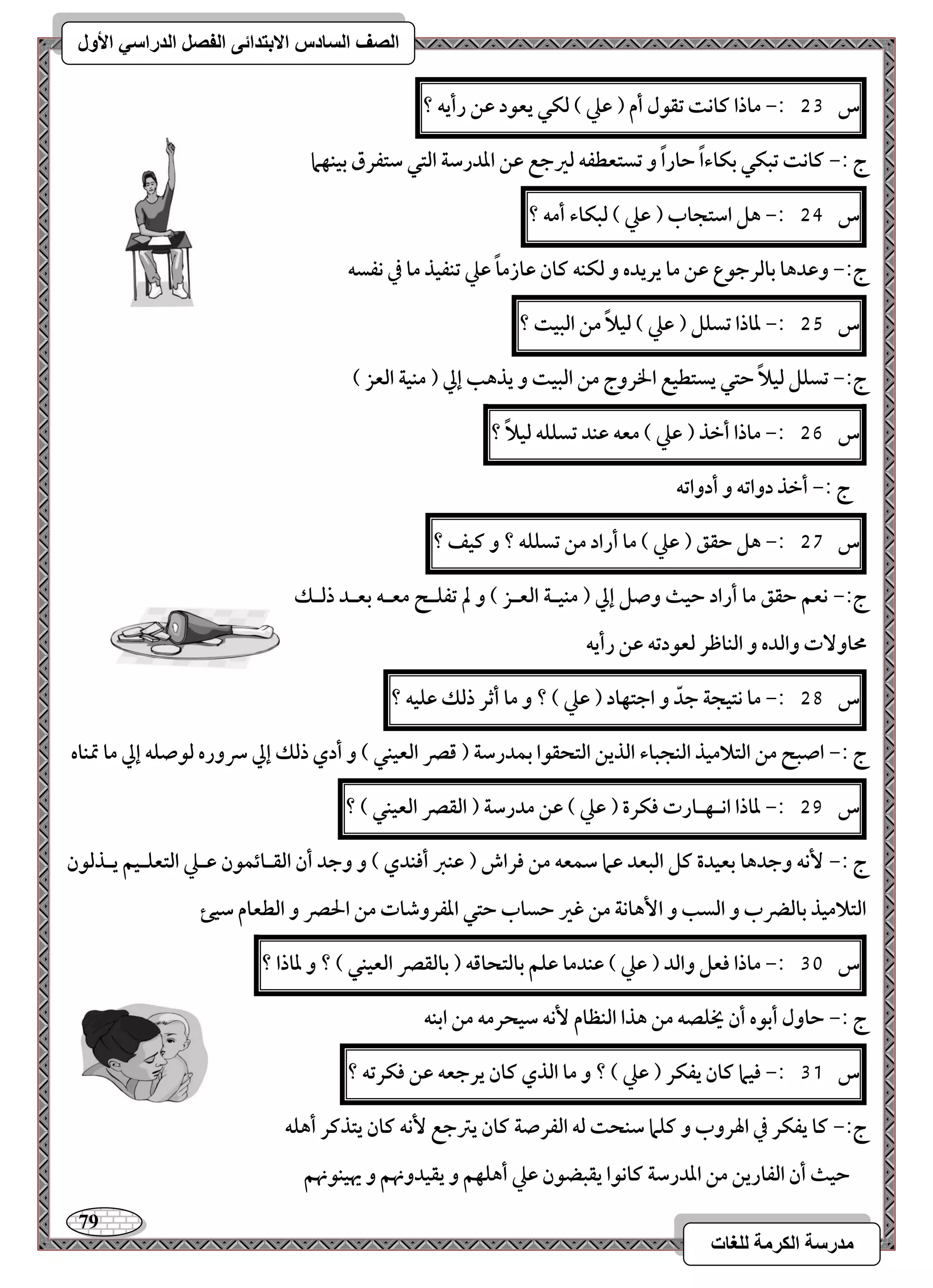 79 
مذرسح انكرمح نهغاخ 
انصف انسادس الاترذائى انفصم انذراسي الأول 
س 53 :- ماذا ـاكت تؼقل أم ) ظع ( فؽل يعقد ظـ رأيف ؟ 
ج :- ـاكت تبؽل بؽاءاً حاراً و تستعطػف فرجع ظـ اددرشة افتل شتػرق بقـفما 
س 54 :- هؾ اشتجاب ) ظع ( فبؽاء أمف ؟ 
ج:- وظدها بافرجقع ظـ ما يريده و فؽـف ـان ظازماً ظع تـػقذ ما في كػسف 
س 55 :- داذا تسؾؾ ) ظع ( فقلاً مـ افبقت ؟ 
ج:- تسؾؾ فقلاً حتل يستطقع الخروج مـ افبقت و يذهب إلي ) مـقة افعز ( 
س 56 :- ماذا أخذ ) ظع ( معف ظـد تسؾؾف فقلاً ؟ 
ج :- أخذ دواتف و أدواتف 
س 57 :- هؾ حؼؼ ) ظع ( ما أراد مـ تسؾؾف ؟ و ـقػ ؟ 
ج:- كعؿ حؼؼ ما أراد حقث وصؾ إلي ) مـقـة افعـز ( و لم تػؾـح معـف بعـد ذفـؽ 
محاو تٓ وافده و افـاطر فعقدتف ظـ رأيف 
س 58 :- ما كتقجة جدّ و اجتفاد ) ظع ( ؟ و ما أثر ذفؽ ظؾقف ؟ 
ج :- اصبح مـ افتلامقذ افـجباء افذيـ افتحؼقا بؿدرشة ) ؿصر افعقـل ( و أدي ذفؽ إلي سروره فقصؾف إلي ما تمـاه 
س 59 :- داذا اكـفـارت ؾؽرة ) ظع ( ظـ مدرشة ) افؼصر افعقـل ( ؟ 
ج :- كٕف وجدها بعقدة ـؾ افبعد ظما شؿعف مـ ؾراش ) ظـز أؾـدي ( و وجد أن افؼـائؿقن ظـع افتعؾـقؿ يـذفقن 
افتلامقذ بافضرب و افسب و ا هٕاكة مـ ؽر حساب حتل ادػروصات مـ الحصر و افطعام شقئ 
س 31 :- ماذا ؾعؾ وافد ) ظع ( ظـدما ظؾؿ بافتحاؿف ) بافؼصر افعقـل ( ؟ و داذا ؟ 
ج :- حاول أبقه أن يخؾصف مـ هذا افـظام كٕف شقحرمف مـ ابـف 
س 31 :- ؾقما ـان يػؽر ) ظع ( ؟ و ما افذي ـان يرجعف ظـ ؾؽرتف ؟ 
ج:- ـا يػؽر في الهروب و ـؾما شـحت فف افػرصة ـان يسجع كٕف ـان يتذـر أهؾف 
حقث أن افػاريـ مـ اددرشة ـاكقا يؼبضقن ظع أهؾفؿ و يؼقدونهؿ و يهقـقنهؿ 
 