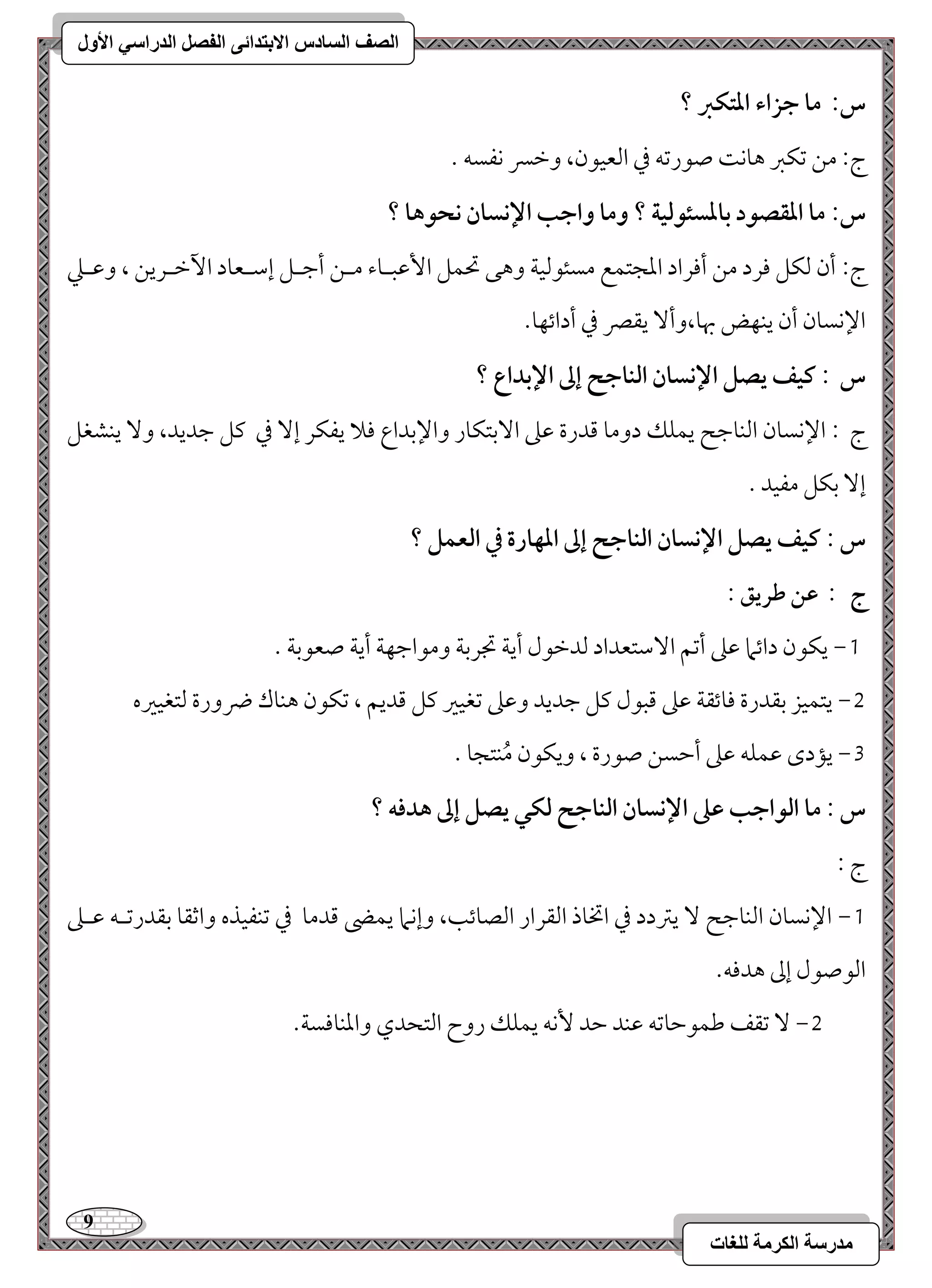 9 
مذرسح انكرمح نهغاخ 
انصف انسادس الاترذائى انفصم انذراسي الأول 
س: ما جزاء ادتؽز ؟ 
ج 9 مـ مشؽمؼ هوك صقرمشف مذ امًعققن، ومظسر كػسف - 
س: ما ادؼصقد بادسئقفقة ؟ وما واجب الإكسان كحقها ؟ 
ج 9 أن مًؽؾ مورد مـ أموراد امعجتؿع مسئقمًقي وهك تحؿؾ ا مٕقبـوء مــ أمضـؾ إمؾـعود ا مٔظـريـ ، ومقـمك 
الإكسون أن يـفض بهو،وأ يؼمٍ مذ أدائفو- 
س : ـقػ يصؾ الإكسان افـاجح إػ الإبداع ؟ 
ج 9 الإكسون امًـومضح يؿؾؽ دومو مىدرة مقمغ ا مٓستؽور والإمسداع مولا يػؽر إ مذ ميؾ مضديد، و يـشغؾ 
إ مسؽؾ مػقد - 
س : ـقػ يصؾ الإكسان افـاجح إػ ادفارة في افعؿؾ ؟ 
ج : ظـ ضريؼ : 
0, يؽقن دائما مقمغ أمشؿ ا مٓؾتعداد مًدمظقل أيي مدرمسي ومقامضفي أيي صعقمسي - 
1, يتؿقز مسؼدرة مووئؼي مقمغ مىبقل ميؾ مضديد ومقمغ مشغقمػ ميؾ مىديؿ ، مشؽقن هـوك ضرورة مًتغقمػه 
2, يمدى مقؿؾف مقمغ أمطسـ صقرة ، ويؽقن مُـتجو - 
س : ما افقاجب ظذ الإكسان افـاجح فؽل يصؾ إػ هدؾف ؟ 
ج 9 
0, الإكسون امًـومضح يمؽدد مذ اتخوذ امًؼرار امًصوئى، وإكما يؿه مىدمو مذ مشـػقذه وامصؼو مسؼدرمشـف مقـمغ 
امًقصقل إمم هدموف- 
1, مشؼػ مـؿقمطومشف مقـد مطد كٕف يؿؾؽ روح امًتحدي وامعـوموسي- 
 