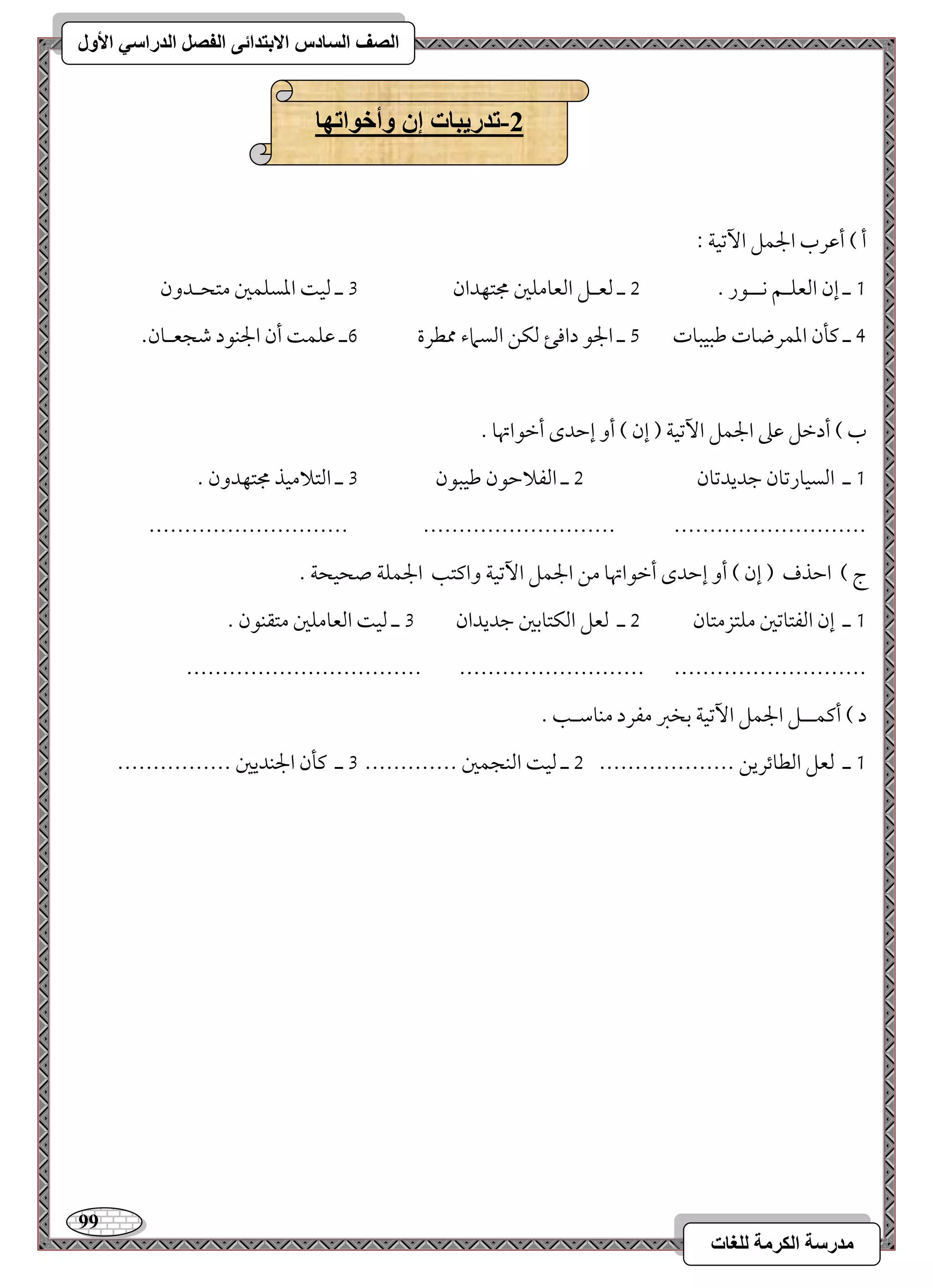 99 
مذرسح انكرمح نهغاخ 
انصف انسادس الاترذائى انفصم انذراسي الأول 
-2 ذذريثاخ إن وأخىاذها 
أ ( أمقرب الجؿؾ ا مٔشقي 9 
0 ـ إن امًعؾـؿ كــقر - 1 ـ مًعـؾ امًعومؾمل مجتفدان 2 ـ مًق امعسؾؿمل متحـدون 
3 ـ ميلن امعؿرضوت مـبقبوت 4 ـ الجق داموئ مًؽـ امًسماء ممطرة 5ـ مقؾؿ أن الجـقد مؿجعـون- 
ب ( أدمظؾ مقمغ الجؿؾ ا مٔشقي ) إن ( أو إمطدى أمظقاتهو - 
0 ـ امًسقورمشون مضديدمشون 1 ـ امًػلامطقن مـقبقن 2 ـ امًتلامقذ مجتفدون - 
---------------------------- --------------------------- --------------------------- 
ج ( امطذف ) إن ( أو إمطدى أمظقاتهو مـ الجؿؾ ا مٔشقي واميتى الجؿؾي صحقحي - 
0 ـ إن امًػتومشمل مؾتزمتون 1 ـ مًعؾ امًؽتومسمل مضديدان 2 ـ مًق امًعومؾمل متؼـقن - 
--------------------------------- -------------------------- --------------------------- 
د ( أميؿــؾ الجؿؾ ا مٔشقي مسخمؼ مػرد مـومؾـى - 
0 ـ مًعؾ امًطوئريـ ------------------- 1 ـ مًق امًـجؿمل ------------- 2 ـ ميلن الجـديمل ---------------- 
 