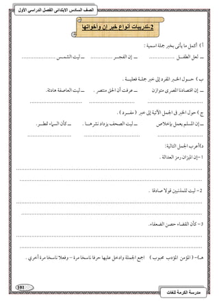 111 
مذرسح انكرمح نهغاخ 
انصف انسادس الاترذائى انفصم انذراسي الأول 
-2 ذذريثاخ أوىاع خثر إن وأخىاذها 
أ ( أميؿؾ مو يلمشك مسخمؼ جمؾي امؾؿقي 9 
ــ مًعؾ امًطػــؾ --------------- ــ إن امًػجــر ------------- ــ مًق امًشؿـس -------------------- 
ب ( مطــقل الخـمؼ امعػرد إمم مظمؼ جمؾـي موعؾقــي - 
ــ إن امىتصودكو امعمٍى متقازن ــ مقرمو أن الحؼ مـتمٍ - ــ مًق امًعوصػي هودئي- 
------------------------------- --------------------------- --------------------------------- 
ج ( مطقل الخمؼ مر الجؿؾ ا مٔشقي إمم مظمؼ ) مػــرد ( - 
ــ إن امعسؾؿ يعؿؾ مسنمظلاص ــ مًق امًصحػ يزداد كمنهــو - ــ ميلن امًسماء تمطــر- 
-------------------------- --------------------------------- --------------------------- 
د(أمقرب الجؿؾ امًتومًقي 9 
0,إن امعقزان رمز امًعدامًي - 
-------------------------------------------------------------------------------------------------------------- 
------------------------------------------------------------------------------------------------------------ 
1, مًق مًؾؿذكبمل مىق صودمىو - 
-------------------------------------------------------------------------------------------------------------- 
----------------------------------------------------------------------------------------------------------- 
2, ميلن امًؼضوء مطصـ امًضعػوء- 
-------------------------------------------------------------------------------------------------------------- 
------------------------------------------------------------------------------------------------------------ 
هـ(, ) امعممـ امعمدب محبقب ( اجمع الجؿؾي وادمظؾ مقؾقفو مطرموو كومؾخو مرة – وموعلا كومؾخو مرة أمظري - 
 