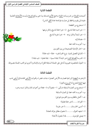 113 
مذرسح انكرمح نهغاخ 
انصف انسادس الاترذائى انفصم انذراسي الأول 
افؼطعة افثاكقة 
أصبح امععرموي مـ ضروريوت الحقوة ،وجمقع ا مٕؿ مشتؿسؽ بهو مطتك يرمشػع مىدرهو ومًقس ا مٕسحوث امًعؾؿقي 
مػقدة معـ يؼقم بهو موؼط مسؾ صورت موقائدهو مقومي مًؽؾ امًـوس( 
أ, امؾتخرج مـ امًؼطعي 9 
0, مظمؼا مؿبف جمؾي مًـومؾخ 1, مظمؼا جمؾي مًـومؾخ واذمير كقمقفو 
2, مظمؼا معبتدأ واذمير كقمقف 3, مظمؼا مػردا مًـومؾخ 
4, مضوموو إمًقف 
ب, أمقرب مو تحتف مظط 
مضـ, امظمؽ الإمضومسي امًصحقحي مـ مسمل امًؼقمؾمل 
0, ميون مذ امًػصؾ مشؾؿقذ- كقع الخمؼ)مػرد – جمؾي, مؿبف جمؾي( 
1, امعدرمؾي أموضولهو ميثمػة مظمؼ امعبتدأ ) جمؾي امؾؿقي – جمؾي موعؾقي – مؿبف جمؾي ( 
د, امًعمال امعخؾصقن محبقمسقن أدمظؾ مقمغ الجؿؾي امًسومسؼي )مفؾ( مرة و)إن(مرة أمظرى مصؿ اميتى الجؿؾي مضبقمـي- 
افؼطعة افثافثة 
)ازدهرت امًـفضي امًزرامققي موصورت ا رٕض امًصػراء مضـوت مظضراء وتحقمً ا رٕض الهومدة إمم أرض مشدب 
موقفو الحقوة مًتخرج مًـو امًزروع وامًثمار( 
0, مػعق مسف 2, موعلا مـ أمظقات ميون واذمير امؾؿف ومظمؼه أ, امؾتخرج مـ امًعبورة امًسومسؼي مو يلمشك 9 
ب, أمقرب مو تحتف مظط مر امًعبورة امًسومسؼي 
مضـ , أميؿؾ مسومعطؾقب مسمل امًؼقمؾمل موقما يمغ 9 
0, امًؼراءة-------)مظمؼ جمؾي موعؾقي( 
1, أمسك الحورمؾون---------) مظمؼ مػرد( 
2, امضتفد امًعمال----------) مػعقل مطؾؼ ممميد مًػعؾف( 
3,يصمغ امعممـقن----------لله ) مػعقل مٕضؾف( 
 