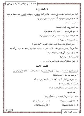 114 
مذرسح انكرمح نهغاخ 
انصف انسادس الاترذائى انفصم انذراسي الأول 
افؼطعة افرابعة 
)أمسـوء ممٍ امعخؾصقن يؼدمقن ميؾ رمظقص ومهول مـ أمضؾ مستؼبؾ مسلادهؿ موؾقس امعمٍى الحؼ ميسق أو مضبوكو، 
كٕف مسطبعف مضرئ ومؼدام ، ومىد أميد امًتوريخ ذمًؽ مقمغ مر امًزمـ( 
أ,أمقرب مو تحتف مظط 
ب, امؾتخرج مـ امًعبورة امًسومسؼي 9 
0, مظمؼ مًػعؾ كومؾخ 1, مبتدأ واذمير مقلامي إمقرامسف 
2, مظمؼا معبتدأ ومسمل كقمقف- 3, مظمؼا لحرف كومؾخ ومسمل كقمقف 
مضـ ,أمضى مسومعطؾقب موقما يلمشك 9 
0, امضعؾ امعبتدأ مر هذه الجؿؾي مًؾؿثـك امعمك )امعمٍى ا صٕمغ مخؾص( 
1,أدمظؾ )أصبح( مصؿ)إن( مقمغ الجؿؾي ا مٔشقي مصؿ اميتبفو صحقحي ) امعخؾصقن مًبلادهؿ مضحقن مـ أمضؾفو( 
2, امضعؾ الخمؼ موقما يلمشك جمؾي مصؿ اميتبفو صحقحي 9 
) امًتؾؿقذ امًذميك مجتفد دائما( 
3, أميؿؾ الجؿؾي ا مٔشقي مسخمؼ مػرد 9 امعمٍيقن------------ 
افؼطعة الخامسة 
) يهتؿ امعثؼػقن مسومًؼراءة، ويحرصقن مقمغ زيورة امعؽتبوت ومىراءة امًؽتى امًؼقؿي ، ومًذمًؽ يؼدرهؿ امًقمــ( 
أ( أمقرب مو تحتف مظط مر امًعبورة امًسومسؼي 
ب(امؾتخرج مـ امًعبورة امًسومسؼي ) جمع مذمير مؾولم – جمع ممك مؾولم, 
موعلا كومؾخو واذمير كقع مظمؼه( 
مضـ( مىرأ امًتؾؿقذ ميتومسو مضديدا مصـ الجؿؾي امًسومسؼي 
ومهمػ مو يؾزم- 
د(أمقد ميتومسي الجؿؾ ا مٔشقي مع مشصقيى الخطل إن ومضد 9 
0, مو امًذى رمؾؿ امًصقرة؟ 1, مهرس امًرمضؾ مؿجرمشون- 
2, إن امًتؾؿقذان كشقطون 3, مشؽرم امعدرمؾي امًػوئزان 
 