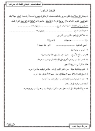 115 
مذرسح انكرمح نهغاخ 
انصف انسادس الاترذائى انفصم انذراسي الأول 
افؼطعة افسادشة 
إن ومؾوئؾ امعقاصلات مذ مشطقر سريع ومىد مشعددت هذه امًقمؾوئؾ مذ مقمٍكو الحدي ,ومىد صور امًسػر مؾفلا ومىد 
اهتؿ امًعؾماء مستطقير هذه امًقمؾوئؾ مطرصو مقمغ رامطي الإكسون - موقو مسـل 9 ميـ محوموظو مقمغ امعقاصؾي امًتل مشرميبفو- 
----------------- , امؾتخرج مـ امًؼطعي 9 مظمؼًا لحرف كومؾخ ----------------------- ومسمل كقمقف 9 
------------------------------------ , مظمؼًا مًػعؾ كومؾخ 9 ---------------------------------------- ومسمل كقمقف 9 
2, أملأ امًػراغ مسما هق مطؾقب مسمل امًؼقمؾمل 9 
, إن ------------------ متعووكون ) امؾؿ إن ( 
, أمز امًعومؾقن -------------------------- ) مظمؼ جمؾي امؾؿقي ( 
3, أمقرب مو موقق الخط 
*امًبحر مرمشػع ا مٕقاج مطقل الخمؼ امعػرد إمز جمؾي ومهمػ مو يؾزم 
4, أدمظؾ ميون مرة وإن مرة أمظرى مقمك الجؿؾي امًتومًقي واميتبفو صحقحي 9 
مظومًد مشورك مذ ممنوع امًتشجمػ 
5, مسؾدي مسقئي كؼقي جمقؾي مطقل الخمؼ امعػرد إمز مظمؼ جمؾي مرة ومؿبف جمؾي مرة أمظرى 
6,امضعؾ ميؾؿي إمضلا مػعق مطؾؼو مذ جمؾي ومػعق مٕضؾف مذ جمؾي أمظرى 
7, امضعؾ الخمؼ مذ الجؿؾي امًتومًقي جمؾي مرة ومؿبف جمؾي مرة أمظرى 9 
أمقلام ممٍ مرمورموي مذ ميؾ مؽون 
8, ضع ميؾؿي مقامــي مذ مصلاث جمؾ مسحق مشؽقن مرموقمقي مرة ومـصقمسي مرة ومجرورة مرة- 
