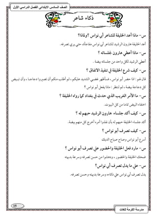 15 
مذرسح انكرمح نهغاخ 
انصف انسادس الاترذائى انفصم انذراسي الأول 
ذكاء شاعس 
س- ماذا أظد الخؾقػة فؾشاظر أبي كقاس ؟وداذا؟ 
أمقد الخؾقػي هورون امًرمؿقد مًؾشومقر أبي كقاس مػومضلة، مطتل يري مشمٍموف- 
س- ماذا أظطل هارون لجؾسائف ؟ 
أمقطل امًرمؿقد مًؽؾ وامطد مـ مضؾسوئف مسقضي - 
س- ـقػ ذع الخؾقػة في تـػقذ ا تٓػاق ؟ 
مىول لهؿ 9 اذا مطضر أمسق كقاس ، موسلمففر مهضبل امًشديد مقؾقؽؿ ، مصؿ أمـؾى مـؽؿ أن مشصمػوا دمضومضـو ، وأن مشبـقض 
ميؾ دمضومضي مسقضي ، مصؿ مًــظر 9 موذا يػعؾ أمسق كقاس ؟ 
س- ما ا مٕر افغريب افذي حدث في بغداد ـما رواه الخؾقػة ؟ 
امظتػوء امًبقض تمومو مـ ميؾ امًبققت- 
س- ـقػ أـد جؾساء هارون افرصقد حبفؿ فف ؟ 
أميد مضؾسوء الخؾقػي مطبفؿ مًف مسلن كػذوا أمره أمظرج ميؾ مـفؿ مسقضي- 
س- ـقػ تصرف أبق كقاس ؟ 
أسرع أمسق كقاس وصوح صقوح امًديؽ 
س- مارد ؾعؾ الخؾقػة والحضقر ظع تصرف أبق كقاس ؟ 
ضحؽ الخؾقػي والحضقر ، ودهشقا مـ مطسـ مشمٍموف وسرمقي مسديهتف 
س- ظع ما يدل تصرف أبي كقاس؟ 
يدل مشمٍف أبي كقاس مقمك ذميوءه وسرمقي مسديهتف ومطسـ مشمٍموف- 
 