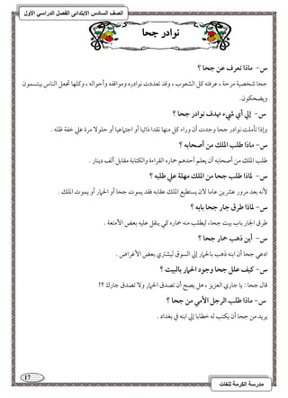 17 
مذرسح انكرمح نهغاخ 
انصف انسادس الاترذائى انفصم انذراسي الأول 
ى اْدز جحا 
س- ماذا تعرف ظـ جحا ؟ 
مضحو مؿخصقي مرمطي ، مقرموتف ميؾ امًشعقب ، ومىد مشعددت كقادره ومقامىػف وأمطقامًف ، وميؾفو مدعؾ امًـوس يبتسؿقن 
ويضحؽقن- 
س- إلي أي رء تهدف كقادر جحا ؟ 
وإذا مشلمؾ كقادر مضحو ومضدت أن وراء ميؾ مـفو كؼدا ذامشقو أو امضتمامققو أو مطؾق مرة مقمك مظػي مفؾف - 
س- ماذا ضؾب ادؾؽ مـ أصحابف ؟ 
مـؾى امعؾؽ مـ أصحومسف أن يعؾؿ أمطدهؿ حموره امًؼراءة وامًؽتومسي مؼومسؾ أمًػ ديـور - 
س- داذا ضؾب جحا مـ ادؾؽ مفؾة ظع ضؾبف ؟ 
كٕف مسعد مرور مقمنيـ مقومو نٓ يستطقع امعؾؽ مقؼومسف موؼد يؿقت مضحو أو الحمار أو يؿقت امعؾؽ - 
س- داذا ضرق جار جحا بابف ؟ 
مـرق الجور مسوب مسق مضحو، مًقطؾى مـف حموره ميل يـؼؾ مقؾقف مسعض ا مٕتعي - 
س- أيـ ذهب حمار جحا ؟ 
ادمقل مضحو أن امسـف ذهى مسولحمار إمز امًسقق مًقشمؽي مسعض ا مٕهراض - 
س- ـقػ ظؾؾ جحا وجقد الحمار بافبقت ؟ 
مىول مضحو 9 يو مضوري امًعزيز ، هؾ يصح أن مشصدق الحمار و مشصدق مضورك ؟! 
س- ماذا ضؾب افرجؾ ا مٕل مـ جحا ؟ 
يريد مـ مضحو أن يؽتى مًف مظطومسو إمز امسـف مذ مسغداد - 
 