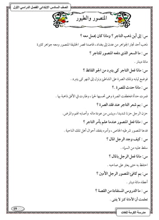 19 
مذرسح انكرمح نهغاخ 
انصف انسادس الاترذائى انفصم انذراسي الأول 
الميص زْ اّلط زْٔ 
س: إػ أيـ ذهب افتاجر ؟ وماذا ـان يحؿؾ معف ؟ 
ذهى أمطد مدور الجقاهر مـ مقدن إمم مسغداد ، مىوصدا مىمٍ الخؾقػي امعـصقر ومعف مضقاهر ميثمػة 
س : ما افسعر افذى دؾعف ادـصقر فؾتاجر ؟ 
موئي ديـور - 
س: ماذا ؾعؾ افتاجر ـك يتزد مـ الجق افؼائظ ؟ 
موقضع مصقومسف ومشؾؽ امًمٍة مقمغ امًشومـئ وكزل إمم امًـفر ميك يتمؼد - 
س : ماذا حدث فؾصرة .؟ 
موؿرت مطدأة موخطػ امًمٍة وهك تحسبفو لحما ، ومـورت مذ ا مٕوؼ ذاهبي بهو - 
س : بؿ صعر افتاجر ظـد ؾؼد افصرة ؟ 
مطزن امًرمضؾ مطزكو مؿديدا ، ويئس مـ مققدة مومًف وأصومسف الهؿ وامعرض- 
س : ماذا ؾعؾ ادـصقر ظـدما ظؾؿ بلمر افتاجر ؟ 
مودمقو امعـصقر ذمـقف الخوص ، وأمره مستػؼد أمطقال أهؾ مشؾؽ امًـومطقي - 
س : ـقػ وجد افرجؾ ادال ؟ 
مؾؼط مقؾقف مـ امًسماء - 
س: ماذا ؾعؾ افرجؾ بادال ؟ 
امطتػظ مسف مطتك يعثر مقمغ صومطبف - 
س: بؿ ـاؾئ ادـصقر افرجؾ ا مٕغ ؟ 
أمقطوه موئي ديـور - 
س : ما افدروس ادستػادة مـ افؼصة ؟ 
تعؾؿت أن ا مٕاكة ــز يػـك . 
 