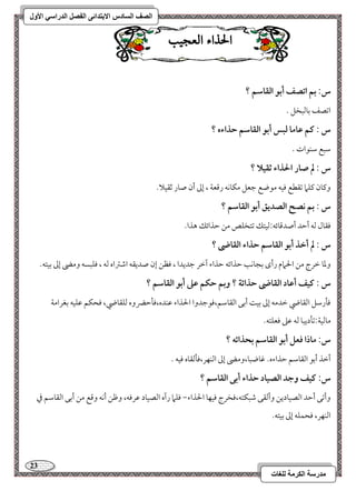 23 
مذرسح انكرمح نهغاخ 
انصف انسادس الاترذائى انفصم انذراسي الأول 
الحراء العج بٔ 
س: بؿ اتصػ أبق افؼاشؿ ؟ 
امشصػ مسومًبخؾ - 
س : ـؿ ظاما فبس أبق افؼاشؿ حذاءه ؟ 
مؾبع مؾـقات - 
س : لم صار الحذاء ثؼقلا ؟ 
وميون ميؾما مشؼطع موقف مقضع مضعؾ مؽوكف رمىعي ، إمم أن صور مصؼقلا- 
س : بؿ كصح افصديؼ أبق افؼاشؿ ؟ 
موؼول مًف أمطد أصدمىوئف 9مًقتؽ مشتخؾص مـ مطذائؽ هذا- 
س : لم أخذ أبق افؼاشؿ حذاء افؼاضى ؟ 
ومعو مظرج مـ الحمام رأى مسجوكى مطذائف مطذاء آمظر مضديدا ، موظـ إن صديؼف امؿمؽاه مًف ، موؾبسف ومه إمم مسقتف- 
س : ـقػ أظاد افؼاضى حذائة ؟ وبؿ حؽؿ ظذ أبق افؼاشؿ ؟ 
مولرمؾؾ امًؼوضي مظدمف إمم مسق أمسك امًؼومؾؿ،موقمضدوا الحذاء مقـده،مولمطضروه مًؾؼوضي، موحؽؿ مقؾقف مسغرامي 
مومًقي 9مشلديبو مًف مقمغ موعؾتف- 
س: ماذا ؾعؾ أبق افؼاشؿ بحذائف ؟ 
أمظذ أمسق امًؼومؾؿ مطذاءه- مهوضبو،ومه إمم امًـفر،مولمًؼوه موقف - 
س: ـقػ وجد افصقاد حذاء أبك افؼاشؿ ؟ 
وأمشك أمطد امًصقوديـ وأمًؼك مؿبؽتف،موخرج موقفو الحذاء, موؾما رآه امًصقود مقرموف، ومفـ أكف ومىع مـ أمسك امًؼومؾؿ مذ 
امًـفر، موحؿؾف إمم مسقتف- 
 