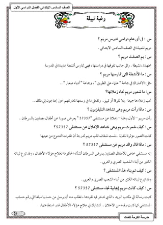 26 
مذرسح انكرمح نهغاخ 
انصف انسادس الاترذائى انفصم انذراسي الأول 
زغب ىب لٔ س : فى أى ظام دراشك تدرس مريؿ ؟ 
مريؿ مشؾؿقذة مذ امًصػ امًسودس ا مٓستدائل - 
س : بؿ اتصػت مريؿ ؟ 
مجتفدة ، كشقطي - وامز مضوكى مشػقمىفو مذ درامؾتفو ، موفل تمورس أكشطي مقديدة مذ امعدرمؾي 
س : ما ا كٕشطة افتك تمارشفا مريؿ ؟ 
مثؾ 9 ا مٓؿمؽاك مذ جمومقي " مقؾماء مقمك امًطريؼ " ، وجمومقي " أدمسوء صغور " -- 
س: ما صعقر مريؿ تجاه زملائفا؟ 
تحى زملاءهو جمقعو مسلا مشػرمىي أو تمققز-- ومشػعؾ مو مذ ومؾعفو مععووكتفؿ مطمل يحتومضقن إمز ذمًؽ -- 
س : ماذا رأت مريؿ وهك تشاهد افتؾقػزيقن ؟ 
رأت مريؿ – وٕل وهؾي – إمقلاكو مقـ مستشػل " 46246 " يعرض صقرا مقـ أمـػول مصومسمل مسومًسرمـون-- 
؟ س : ـقػ صعرت مريؿ وهك تشاهد الإظلان ظـ مستشػك 57357 
ميوك امًصقر مممصرة مًؾغويي --معس مؿغوف مىؾى مريؿ مًدرمضي أن مـػرت امًدمقع مـ مققـقفو 
؟ س : ماذا ؿال وافد مريؿ ظـ مستشػك 57357 
إكف مستشػل مظوص مًلأمـػول امعصومسمل مسؿرض امًسرمـون أكشلمشف الحؽقمي مًعلاج هم ءٓ ا مٕـػول ، ومىد مشمؼع مًبـوئف 
امًؽثمػ مـ أمسـوء امًشعى امعمٍي وامًعربي - 
س : ـقػ تؿ بـاء هذا ادستشػك ؟ 
ومىد مشمؼع مًبـوئف امًؽثمػ مـ أمسـوء امًشعى امعمٍي وامًعربي - 
؟ س : ـقػ ـاكت مريؿ إيجابقة تجاه مستشػك 57357 
ميتب رمؾومًي امز مؽتى امًمؼيد ، امًذي مشدمظر موقف كؼقدهو ، مشطؾى مـف أن يرمؾؾ مـ مطسوبهو مبؾغو امز رمىؿ مطسوب 
امعستشػل ميما ميتب رمىؿف مـ ا مٓقلان -- مًتشورك مذ مقلاج هم ءٓ ا مٕـػول مىدر امؾتطومقتفو- 
 