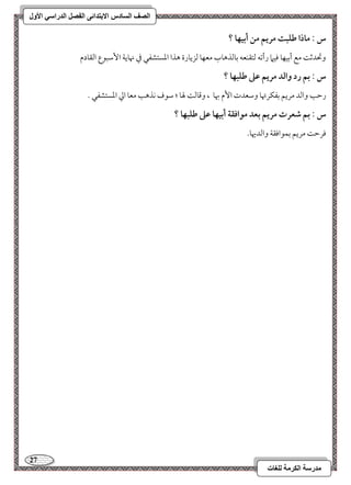27 
مذرسح انكرمح نهغاخ 
انصف انسادس الاترذائى انفصم انذراسي الأول 
س : ماذا ضؾبت مريؿ مـ أبقفا ؟ 
وتحدمص مع أمسقفو موقما رأمشف مًتؼـعف مسومًذهوب معفو مًزيورة هذا امعستشػل مذ نهويي ا مٕؾبقع امًؼودم 
س : بؿ رد وافد مريؿ ظذ ضؾبفا ؟ 
رمطى وامًد مريؿ مسػؽرتهو ومؾعدت ا مٕ بهو ، ومىومً لهو ؛ مؾقف كذهى معو امز امعستشػل - 
س : بؿ صعرت مريؿ بعد مقاؾؼة أبقفا ظذ ضؾبفا ؟ 
مورمط مريؿ مسؿقاموؼي وامًديهو- 
 
