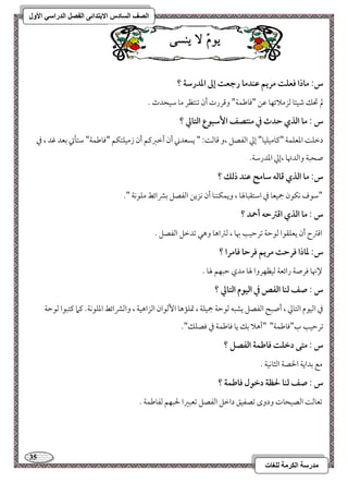 35 
مذرسح انكرمح نهغاخ 
انصف انسادس الاترذائى انفصم انذراسي الأول 
وٌْٓ لا يٓسٙ 
س: ماذا ؾعؾت مريؿ ظـدما رجعت إػ اددرشة ؟ 
لم تحؽ مؿقئو مًزملائفو مقـ "موومـؿي" ومىررت أن مشـتظر مو مؾقحدث - 
س : ما افذي حدث في مـتصػ ا شٕبقع افتالي ؟ 
دمظؾ امععؾؿي "ميومقؾقو" إمز امًػصؾ ،و مىومً 9ً " يسعدني أن أمظمؼميؿ أن زمقؾتؽؿ "موومـؿي" مؾتلتي مسعد مهد ، مذ 
صحبي وامًدتهو ،إمز امعدرمؾي- 
س: ما افذي ؿافف شامح ظـد ذفؽ ؟ 
"مؾقف كؽقن جمقعو مذ امؾتؼبولهو ، ويؿؽــو أن كزيـ امًػصؾ مسمنائط مؾقكي "- 
س : ما افذي اؿسحف أحمد ؟ 
امىمؽح أن يعؾؼقا مًقمطي مشرمطقى بهو ، مًمؽاهو وهل مشدمظؾ امًػصؾ - 
س: داذا ؾرحت مريؿ ؾرحا ؾامرا ؟ 
لإنهو مورصي رائعي مًقظفروا لهو مدي مطبفؿ لهو - 
س : صػ فـا افػص في افققم افتالي ؟ 
مذ امًققم امًتومز ، أصبح امًػصؾ يشبف مًقمطي جمقؾي ، تمؾمهو ا مًٕقان امًزاهقي ، وامًمنائط امعؾقكي- ميما ميتبقا مًقمطي 
مشرمطقى ب"موومـؿي" "أهلا مسؽ يو موومـؿي مذ موصؾؽ"- 
س : متك دخؾت ؾاضؿة افػصؾ ؟ 
مع مسدايي الحصي امًثوكقي - 
س : صػ فـا لحظة دخقل ؾاضؿة ؟ 
مشعومً امًصقحوت ودوى مشصػقؼ دامظؾ امًػصؾ مشعبمػا لحبفؿ مًػومـؿي - 
 