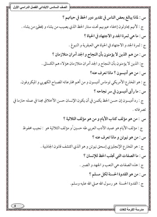 4 
مذرسح انكرمح نهغاخ 
انصف انسادس الاترذائى انفصم انذراسي الأول 
س : داذا يبافغ بعض افـاس في تؼدير دور الحظ في حقاتهؿ ؟ 
ج 9 نٕهؿ يحوومًقن إمظػوء مقققبهؿ تح مؾتور الحظ امًذي يصقى مـ يشوء و يخطئ مـ يشوء - 
س : ما هل ثؿرة الجد و ا جٓتفاد في الحقاة ؟ 
ج 9 مصؿرة الجد و ا مٓضتفود مذ الحقوة هل امًعبؼريي و امًـبقغ - 
س : مـ هؿ افذيـ يممـقن بلن افـجاح و الجد أمران متلازمان ؟ 
ج 9 امًذيـ يممـقن مسلن امًـجوح و الجد أمران متلازمون هم ءٓ هؿ امًؽسومم - 
س : مـ هق أديسقن ؟ ماذا تعرف ظـف؟ 
ج 9 هق امعخمؽع ا مٕريؽل مشقموس أديسقن و مـ أهؿ مخمؽمقومشف امعصبوح امًؽفربي و امعقؽروموقن- 
س : ما رأى أديسقن في سر كجاحف ؟ 
ج 9 رد أديسقن إن مطسـ الحظ يؽؿـ مذ أن يؽقن الإكسون مطسـ ا مٕظلاق مجدا مذ مقؿؾف مطوزمو مذ 
مشمٍموومشف - 
س : مـ هق ممفػ ـتاب ا يٕام و مـ هق ممفػ افثلاثقة ؟ 
ج 9 مممًػ ا يٕوم هق مقؿقد ا دٕب امًعربي مـف مطسمل, و مممًػ امًثلامصقي هق 9 كجقى محػقظ 
س : مـ هق كققتـ و ماذا تعرف ظـف ؟ 
ج 9 هق امعخمؽع الإكجؾقزي إمؾحؼ كققمشـ و هق امًذي اميتشػ مىوكقن الجوذمسقي - 
س : ما افصػات افتل تجؾب الحظ فلإكسان ؟ 
ج 9 هذه امًصػوت هل امًتعى و الجفد و امًصمؼ - 
س : مـ هق افؼدوة الحسـة فؽؾ مسؾؿ ؟ 
ج 9 امًؼدوة الحسـي هق رمؾقل الله صمك الله مقؾقف ومؾؾؿ- 
 