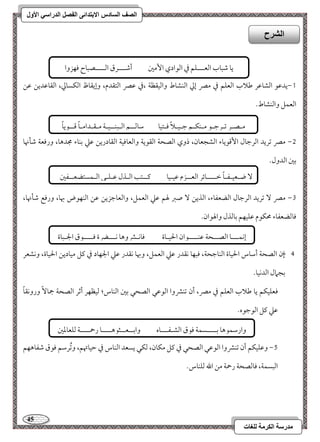 45 
مذرسح انكرمح نهغاخ 
انصف انسادس الاترذائى انفصم انذراسي الأول 
0,يدمقق امًشومقر مـلاب امًعؾؿ مذ ممٍ إمز امًـشوط وامًقؼظي ،مذ مقمٍ امًتؼدم، وإيؼوظ امًؽسومز، امًؼومقديـ مقـ 
امًعؿؾ وامًـشوط- 
1, ممٍ مشريد امًرمضول ا مٕىقيوء امًشجعون، ذوي امًصحي امًؼقيي وامًعوموقي امًؼودريـ مقمك مسـوء مجدهو، ورموعي مؿلنهو 
مسمل امًدول- 
2, ممٍ مشريد امًرمضول امًضعػوء، امًذيـ صمؼ لهؿ مقمك امًعؿؾ، وامًعومضزيـ مقـ امًـفقض بهو، ورموع مؿلنهو، 
موومًضعػوء محؽقم مقؾقفؿ مسومًذل والهقان- 
, 3 إن امًصحي أمؾوس الحقوة امًـومضحي، موبفو كؼدر مقمك امًعؿؾ، وبهو كؼدر مقمك الجفود مذ ميؾ مقوديـ الحقوة، وكشعر 
مسجمال امًدكقو- 
موعؾقؽؿ يو مـلاب امًعؾؿ مذ ممٍ، أن مشـمنوا امًقمقل امًصحل مسمل امًـوس؛ مًقظفر أمصر امًصحي جمو وروكؼوً 
مقمك ميؾ امًقمضقه- 
4, ومقؾقؽؿ أن مشـمنوا امًقمقل امًصحل مذ ميؾ مؽون، مًؽل يسعد امًـوس مذ مطقوتهؿ، ومشُرمؾؿ موقق مؿػوهفؿ 
امًبسؿي، موومًصحي رحمي مـ الله مًؾـوس- 
انشرح 
يو مؿبوب امًعـــؾؿ مذ امًقادي ا مٕمل أمؿـــرق امًــــصبوح موفزوا 
امًـوئؿمل 
مـصـر مشـرمضـق مــؽـؿ مضـقـلاً موـتقو مؾومًــؿ امًـبـــقـي مـؼـدامـوً مىــقيوً 
ضـعقـػـوً مظــــوئر امًعــزم مققـقو ميــتى امًـذل مقـؾـل امًـؿستضعــػمل 
إكؿـــو امًصــحي مقـــــقان الحقـوة مووكـمنوهو كـــضرة موــــقق الجـبوة 
وارمؾؿقهو مســــسؿي موقق امًشـػـــوه وامســعــثقهــــو رحمــــي مًؾعومعمل 
 