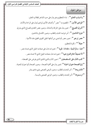 46 
مذرسح انكرمح نهغاخ 
انصف انسادس الاترذائى انفصم انذراسي الأول 
" يا صباب افعؾؿ " : كداء مًؾتعظقؿ وهق يدل مقمغ مطى امًشومقر مًطلاب امًعؾؿ - 
" افقادى ا مٕغ " : امعؼصقد مسف " ممٍ " وأضوف ا مٕمل مًقادى مًقدل مقمغ امًرامطي وا مٕون 
" أذق افصبح " : مشعبمػ يدل مقمغ الحرميي وامًـشوط ، وصقر مقمٍ امًتؼدم مسومًصبوح امًذي يمنق 
" هزوا افـائؿغ " : أمر مهرضف الح وامًطؾى ، وصقر امًؽسومم مسومًـوئؿمل- 
" مصر ترجق " : صقر ممٍ مسلم مشتؿـك مـ أمسـوئفو الجقؾ امًؼقى تحؼقؼ هذه ا مٕـقي - 
" جقلا " : كؽرة مًؾتعظقؿ - 
" ؾتقا ، شالم افبـقة ، مؼداما ، ؿقيا " : مشعبمػات مشدل مقمغ صػوت الجقؾ امًذي مشتؿـوه ممٍ - 
" ضعقػاً خائرافعزم ظققا " : مشعبمػات مشدل صػوت الجقؾ امًذي مشتؿـوه ممٍ - 
" ـتب افذل ظذ ادستضعػغ " : صقر امًذل مسومًشئ امعودى امًذى يػرض مقمغ امًضعػوء - 
" إكما افصحة ظـقان الحقاة " :مشعبمػ يدل مقمغ أهمقي امًصحي ، وصقر امًصحي مسلنهو مقـقان مًؾحقوة - 
" ؾاكؼوها " : أمر مًؾح وامًطؾى ، وصقر امًقمقك امًصحك مسشئ مودى يـمن 
" ارشؿقها " :أمر مًؾح وامًطؾى ، وصقر امًقمقك امًصحك مسومًبسؿي - 
مقاضـ الجمال 
 