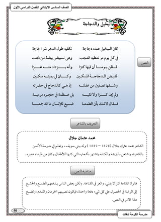 51 
مذرسح انكرمح نهغاخ 
انصف انسادس الاترذائى انفصم انذراسي الأول 
البد لٔ اّلدجاج امًـص 
ـان افـبخقؾ ظـده دجاجة تؽػقف ضقل افدهر ذ الحاجة 
في ـؾ يقم مر تعطقف افعجب وهك تــبقض بقضة مـ ذهب 
ؾــظـ يـقمـــا أن ؾقفا ــزا وأكف يـــــزداد مــــف ظــــزا 
ؾؼبـض افـدجاجــة ادسؽـغ وـــــان في يؿقـــف شؽـغ 
وصــؼفا كصػغ مـ ؽػؾتــف إذ هـل ـافدجاج في حضرتف 
ولم يجد ـــــزا و فؼقـــف بؾ ظــظؿة في حجـره مرمقــة 
ؾــؼال صٓؽ بلن افطؿعـا ضــقع فلإكسان ما ؿد جمعــــا 
امًتعريػ مسومًشومقر 
محند عثنا جلال 
0778 ( ومًد مسبـل مؾقيػ ، ومشعؾؿ مذ مدرمؾي ا مًٕسـ – امًشومقر محؿد مقثمان مضلال ) 0717 
مسومًؼوهرة، وامؿتعؾ مسومًمؽجمي وامًؽتومسي وامؿتفر مسلمؿعوره امًتل ميتبفو مًلأمـػول وميون مـ مفرمووء مقمٍه - 
مىومًقا 9 امًؼـومقي ميـز يػـل، وامًعز مذ امًؼـومقي- ومًؽـ مسعض امًـوس يـدموعفؿ امًطؿـع والجشـع 
إمز امًرمهبي مذ الحصقل مقمك ميؾ رء دموعي وامطدة، موقؽقن كصقبفؿ الحرمون وامًــدم، ومشضـح 
هذا ا مٓر مذ امًـص- 
مـومؾبي امًـص 
 