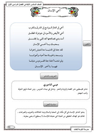 53 
مذرسح انكرمح نهغاخ 
انصف انسادس الاترذائى انفصم انذراسي الأول 
أخ الإىسا امًـص 
أخل في افعالم افــقاشع في ادؼق وادغرب 
أخل ا بٕقض وا شٕقد في جقهرك ادطؾــؼ 
أمـد يدي ؾصاؾحفا تجد ؿؾبل بها يخػـــــؼ 
بــحبــؽ يــا أخـــل الإكسان 
فؼد جئـا إػ افدكقـــا معا فـعقش إخقاكـا 
وكــسعد بالحقــاة معا أحباء وأظقاكــــا 
وفق صئـــا أحؾـا جـة افػــردوس دكقاكــا 
ؾفقـــا يا أخـل الإكســان 
امًتعريػ مسومًشومقر 
ع سٔ الياح زْ شاعر فليسطيني نشر القصة وال رواية والشعر ، ودخل في ميدان التدريس ، ومن اعمالو طريق الشوك 
وأدب المهجر. 
يدعو الشاعر الإنسان في كل مكان إلى المحبة والسلام ونبذ الخلافات والحروب والصراعات ، 
فذلك ىو الهدف الحقيقي من الحياة التي نحياىا فالإنسان لا يستطيع أن يحيى بمفرده . 
مـومؾبي امًـص 
 