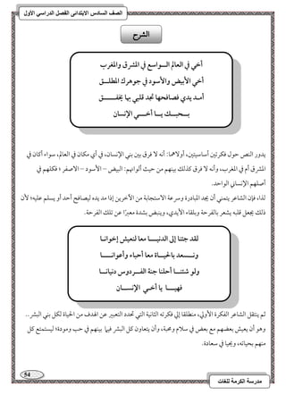 54 
مذرسح انكرمح نهغاخ 
انصف انسادس الاترذائى انفصم انذراسي الأول 
يدور امًـص مطقل موؽرمشمل أمؾومؾقتمل، أو هٓمو 9 أكف مورق مسمل مسـل الإكسون، مذ أي مؽون مذ امًعولم، مؾقاء أميون مذ 
امعمنق أم مذ امعغرب، وأكف مورق ميذمًؽ مسقـفؿ مـ مطق أمًقانهؿ 9 امًبقض – ا مٕؾقد – ا صٓػر ؛ موؽؾفؿ مذ 
أصؾفؿ الإكسوني امًقامطد- 
مًذا، مونن امًشومقر يتؿـل أن يجد امعبودرة وسرمقي ا مٓؾتجومسي مـ ا مٔظريـ إذا مد يده مًقصوموح أمطد أو يسؾؿ مقؾقف؛ نٕ 
ذمًؽ يجعؾ مىؾبف يشعر مسومًػرمطي ومسؾؼوء ا يٕدي، ويـبض مسشدة معمؼًا مقـ مشؾؽ امًػرمطي- 
مصؿ يـتؼؾ امًشومقر امًػؽرة ا وٕمز، مـطؾؼو إمز موؽرمشف امًثوكقي امًتل تحدد امًتعبمػ مقـ الهدف مـ الحقوة مًؽؾ مسـل امًبمن-- 
وهق أن يعقش مسعضفؿ مع مسعض مذ مؾلام ومحبي، وأن يتعوون ميؾ امًبمن موقما مسقـفؿ مذ مطى ومقدة؛ مًقستؿتع ميؾ 
مـفؿ مسحقومشف، ويحقو مذ مؾعودة- 
الشسح 
أخل في افعالم افــقاشع في ادؼق وادغرب 
أخل ا بٕقض وا شٕقد في جقهرك ادطؾــؼ 
أمـد يدي ؾصاؾحفا تجد ؿؾبل بها يخػـــــؼ 
بــحبــؽ يــا أخـــل الإكسان 
فؼد جئـا إػ افدكقـــا معا فـعقش إخقاكـا 
وكــسعد بالحقــاة معا أحباء وأظقاكــــا 
وفق صئـــا أحؾـا جـة افػــردوس دكقاكــا 
ؾفقـــا يا أخـل الإكســان 
 