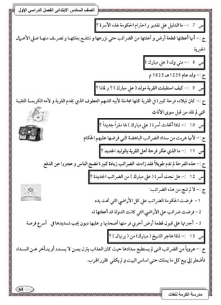 61 
مذرسح انكرمح نهغاخ 
انصف انسادس الاترذائى انفصم انذراسي الأول 
س 7 :- ما افدفقؾ ظع تؼدير و احسام الحؽقمة لهذه ا سٕرة ؟ 
ج :- أنها أظطتفا ؿطعة أرض و أظػتفا مـ افضرائب حتل كزرظفا و تـتػـع بغؾتفـا و تصرـف مـفـا ظـع ا ظٕـمال 
الخرية 
س 8 :- متل وفد ) ظع مبارك ( 
ج :- وفد ظام 1539 هـ 1853 م 
س 9 :- ـقػ اشتؼبؾت افؼرية مقفد ) ظع مبارك ( ؟ و داذا ؟ 
ج :- ـان دقلاده ؾرحة ـبرة في افؼرية ـؾفا مجامؾة بٕقف افشفؿ افعطقف افذي يخدم افؼرية و مٕف افؽريؿـة افتؼقـة 
افتل لم تؾد مـ ؿبؾ شقى ا كٕاث 
س 11 :- داذا أتخذت أسرة ) ظع مبارك ( لها مؼراً جديداً ؟ 
ج :- نٕها هربت مـ شداد افضرائب افباهضة افتل ؾرضفا ظؾقفؿ الحؽام 
س 11 :- ما افذي ظؽر ؾرحة أهؾ افؼرية بافقفقد الجديد ؟ 
ج :- هذه افػرحة لم تدم ضقيلاً ؾؼد زادت افضرائب زيادة ـبرة ؾضج افـاس و ظجزوا ظـ افدؾع 
س 15 :- هؾ كجت أسرة ) ظع مبارك ( مـ افضرائب الجديدة ؟ 
ج :- لم تـج مـ هذه افضرائب: 
-1 ؾرضت الحؽقمة افضرائب ظع ـؾ ا رٕاضي افتل تحت يده 
-5 ؾرضت ضرائب ظع ا رٕاضي افتل ـاكت افدوفة ؿد أظطتفا فف 
-3 أجزتها ظع ؿبقل ؿطعة أرض أخري ؾر مـفا أصحابها و ظؾقفا ديقن يجب تسديدها في أسرع ؾرصة 
س 13 :- داذا هاجر افشقخ ) مبارك( مـ ) بركبال ( ؟ 
ج :- هروباً مـ افضرائب افتك لم يستطقع شدادها حقث ـان افعذاب يسل بؿــ يسـدد أو يتـلخر ظــ افسـداد 
ؾلضطر إلي بقع ـؾ ما يؿؾؽ حتل اشاس افبقت و لم يؽػل ؾؼرر الهرب. 
 