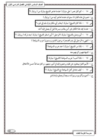 62 
مذرسح انكرمح نهغاخ 
انصف انسادس الاترذائى انفصم انذراسي الأول 
س 14 :- ـؿ ـان ظؿر ) ظع مبارك ( ظـدما هاجر افشقخ مبارك مـ ) بركبال (؟ 
ج :-ظؿره في هذه افػسة 6 شـقات ظـدما هاجر أبقف مـ ) بركبال ( 
س 15 :- داذا ـان افشقخ ) مبارك ( يغادر أي مؽان يسل ؾقف إلي ؽره ؟ 
ج :- ظـدما يجد هذا ادؽان ؽر آمـ يغادره بسرظة ؿبؾ أن يصؾ إفقف أحد 
س 16 :- أيـ وصؾ بافشقخ ) مبارك ( افرحقؾ ؟ أيـ اشتؼر افشقخ ) مبارك ( بعد ترـف ) بركبال ( ؟ 
ج :- اكتفل بف افرحقؾ إلي بدو افصحراء يرظقن افغـؿ و يسؿقن) ظرب افسماظـة ( 
س 17 :- داذا سر افشقخ ) مبارك ( ظـد ظرب افسماظـة ؟ 
ج :- فشفامتفؿ و ـرمفؿ معف 
س 18 :- داذا أحب ) ظرب افسماظـة (افشقخ ) مبارك ( 
ج :- نٕهؿ ـاكقا يبحثقن ظـ ؾؼقف يرجعقن إفقف في أمقر ديـفؿ ، و ـان صالحاً حسـ ا خٕلاق 
س 19 :- ـقػ تعامؾ أهؾ افسماظـة مع افشقخ ) مبارك ( ؟ 
ج :- أحبقه وأـرمقه و بـقا فف مسجداً وجعؾقه إماما لهؿ 
 