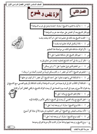 65 
مذرسح انكرمح نهغاخ 
انصف انسادس الاترذائى انفصم انذراسي الأول 
س 1 :- ما أول ما اهتؿ بف افشقخ ) مبارك ( ظـدما وصؾ إلي ظرب افسماظـة ؟ 
ؾقؿ ؾؽر افشقخ بعد أن اضؿئـ ظع حقاتف ظـد ظرب افسماظـة ؟ 
ج :- افتػت افشقخ بعد ذفؽ إلي تعؾقؿ ابـف )ظع ( و أخذ يعؾؿف بـػسف 
س 5 :- داذا لم يؽؿؾ افقافد تعؾقؿ ابـف بـػسف ؟ 
ج :- نٕ افقافد مشاؽؾف ؾؾؿ تمؽـف مـ مقاصؾة هذا افتعؾقؿ 
س 3 :- ؾقؿ ؾؽر افشقخ لحؾ مشؽؾة تعؾقؿ ) ظع ( ؟ 
ج :- ؾؽر أن يرشؾف إلي أحد ادشايخ فتعؾقؿف ؾبحث ظـ معؾؿ يثؼ بف 
س 4 :- مـ ادعؾؿ افذي تقلي تعؾقؿ ) ظع ( ؟ و ايـ يسؽـ ؟ 
ج :- ادعؾؿ هق افشقخ ) أحمد أبق خضر ( ، و ـان يسؽـ ؿريباً مـ افبدو و أصؾف مـ ) بركبال ( 
س 5 :- ما ادشؽؾة افتل واجفت تعؾؿ ) ظع ( ظـد افشقخ ) أبق خضر ( ؟و ـقػ تؿ حؾفا ؟ 
ج :- ادشؽؾة أن افؽتّاب ـان في ؿرية بعقدة ظـ )ظرب افسماظـة( وحُؾت ادشؽؾة بلن يؼقؿ افصـبل مـع افشـقخ في 
بقتف ضقال ا شٕبقع و يعقد إلي افبقت يقم الجؿعة ظع أن يبعث افقافد فؾشقخ ما يؽػل افطػؾ أجراً و إؿامة 
س 6 :- ظلام اتػؼ افشقخ مع وافد ) ظع (؟ 
ج :- اتػؼ افشقخ مع وافد افصبل أن يبعث إلي افشقخ ما يؽػل ا جٕر و الإؿامة لإبـف 
س 7 :- داذا ودع افشقخ ) مبارك ( و زوجتف ابـف ) ظع ( ؟ 
ج :- كٕف شقذهب فقعقش مع افشقخ ) أبي خضر ( فقتعؾؿ و فـ يعقد إ في نهاية ـؾ أشبقع 
س 8 :- ـقػ ودع افشقخ ) مبارك ( و زوجتف ابـف ) ظع ( ؟ 
ج :- ودع افشقخ و زوجتف ابـفما وداظاً حاراً و ـاكت ا مٕ حزيـة فػراق وحقدها 
 