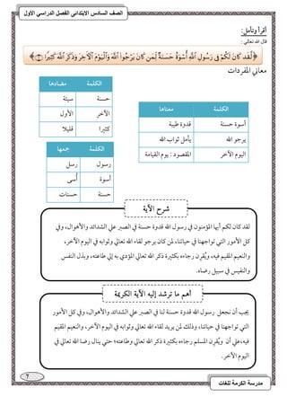 7 
مذرسح انكرمح نهغاخ 
انصف انسادس الاترذائى انفصم انذراسي الأول 
أؿرأ وتلمؾ: 
قال الله تعالي : 
معوني امعػردات 
افؽؾؿة مضادها 
مطسـي 
مؾقئي 
ا مٔظر 
ا وٕل 
ميثمػا 
مىؾقلا 
افؽؾؿة معـاها 
أمؾقة مطسـي 
مىدوة مـقبي 
يرمضق الله 
يلمؾ مصقاب الله 
امًققم ا مٔظر 
امعؼصقد 9 يقم امًؼقومي 
افؽؾؿة جمعفا 
رمؾقل 
رمؾؾ 
أمؾقة 
أُمؾك 
مطسـي 
مطسـوت 
﴿  
 
 
 
 
 
 
 
 
 
 
 
 
 
 
 
 
 ﴾ 
مًؼد ميون مًؽؿ أيهو امعممـقن مذ رمؾقل الله مىدوة مطسـي مذ امًصمؼ مقمك امًشدائد وا هٕقال، ومذ 
ميؾ ا مٕقر امًتل مشقامضفـو مذ مطقومشـو، معـ ميون يرمضق مًؼوء الله مشعومز ومصقامسف مذ امًققم ا مٔظر، 
وامًـعقؿ امعؼقؿ موقف، ويُؼرِن رمضوءه مسؽثمػة ذمير الله مشعومز امعمدي مسف إمز مـومقتف، ومسذل امًـػس 
وامًـػقس مذ مؾبقؾ رضوه- 
شسح الآٓ٘ 
يجى أن كجعؾ رمؾقل الله مىدوة مطسـي مًـو مذ امًصمؼ مقمك امًشدائد وا هٕقال، ومذ ميؾ ا مٕقر 
امًتل مشقامضفـو مذ مطقومشـو، وذمًؽ معـ يريد مًؼوء الله مشعومز ومصقامسف مذ امًققم ا مٔظر، وامًـعقؿ امعؼقؿ 
موقف،مقمك أن ويُؼرِن امعسؾؿ رمضوءه مسؽثمػة ذمير الله مشعومز ومـومقتف؛ مطتل يـول رضو الله مشعومز مذ 
امًققم ا مٔظر- 
أ هٍ ما تسشد إل الآ الكسيم٘ 
 
