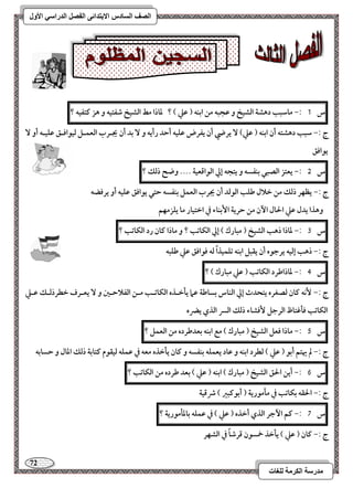 72 
مذرسح انكرمح نهغاخ 
انصف انسادس الاترذائى انفصم انذراسي الأول 
س 1 :- ماشبب دهشة افشقخ و ظجبف مـ ابـف ) ظع ( ؟ داذا مط افشقخ صػتقف و هز ـتػقف ؟ 
ج :- شبب دهشتف أن ابـف ) ظع( يرضي أن يػرض ظؾقف أحد رأيف و بد أن يجـرب افعؿـؾ فققاؾـؼ ظؾقـف أو يقاؾؼ 
س 5 :- يعتز افصبل بـػسف و يتجف إلي افقاؿعقة .... وضح ذفؽ ؟ 
ج :- يظفر ذفؽ مـ خلال ضؾب افقفد أن يجرب افعؿؾ بـػسف حتل يقاؾؼ ظؾقف أو يرؾضف 
وهذا يدل ظع الحال ا نٔ مـ حرية ا بٕـاء في اختقار ما يؾزمفؿ 
س 3 :- داذا ذهب افشقخ ) مبارك ( إلي افؽاتب ؟ و ماذا ـان رد افؽاتب ؟ 
ج :- ذهب إفقف يرجقه أن يؼبؾ ابـف تؾؿقذاً فف ؾقاؾؼ ظع ضؾبف 
س 4 :- داذاضرد افؽاتب ) ظع مبارك ( ؟ 
ج :- كٕف ـان فصغره يتحدث إلي افـاس بساضة ظما يلخـذه افؽاتـب مــ افػلاحـغ و يعـرف خطرذفـؽ ظـع 
افؽاتب ؾلؽتاظ افرجؾ ؾٕشاء ذفؽ افسر افذي يضره 
س 5 :- ماذا ؾعؾ افشقخ ) مبارك ( مع ابـف بعدضرده مـ افعؿؾ ؟ 
ج :- لم يهتؿ أبق ) ظع ( فطرد ابـف و ظاد يعؿؾف بـػسف و ـان يلخذه معف في ظؿؾف فقؼقم ـتابة ذفؽ ادال و حسابف 
س 6 :- أيـ الحؼ افشقخ ) مبارك ( ابـف ) ظع ( بعد ضرده مـ افؽاتب ؟ 
ج :- الحؼف بؽاتب في ملمقرية ) أبقـبر ( ذؿقة 
س 7 :- ـؿ ا جٔر افذي أخذه ) ظع ( في ظؿؾف بادلمقرية ؟ 
ج :- ـان ) ظع ( يلخذ خمسقن ؿرصاً في افشفر 
 