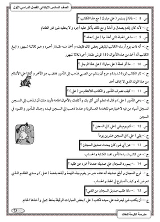 73 
مذرسح انكرمح نهغاخ 
انصف انسادس الاترذائى انفصم انذراسي الأول 
س 8 :- داذا لم يستؿر ) ظع مبارك ( مع هذا افؽاتب ؟ 
ج :- كٕف ـان يخدم بصدق و أماكة و مع ذفؽ يلـؾ ظؾقف أجره و يعطقف صئ ؽر افطعام 
س 9 :- ما هل الحقؾة افتل أخذ بها ) ظع ( حؼف ؟ 
ج :- أكف ذات يقم أرشؾف افؽاتب فقؼبض بعض ادال ؾؼبضف و أخذ مــف مؼـدار أجـره و هـق ثلاثـة صـفقر و ابـغ 
افؽاتب أكف أخذ مـ هذه ا مٕقال 151 ؿرش مؼدار أجره ثلاثة صفقر 
س 11 :- ما أثر ؾعؾة ) ظع مبارك ( ظع هذا افرجؾ ؟ 
ج :- ثار افؽاتب ثقرة صديدة و ظزم أن يـتؼؿ مـ افصبل ؾذهب إلي ادلمقر ؾغضب هق ا خٔر و أتػؼا ظع ا كٕتؼام 
مـ هذا افقفد افذي يخاف أحد 
س 11 :- ـقػ تصرف ادلمقر و افؽاتب فلأكتؼام مـ ) ظع ( ؟ 
ج :- دظل ادلمقر ) ظع ( و ؿال فف تعؾؿ أكـل أثؼ بؽ و أـؾػؽ با ظٕمال الهامة ؾلريد مـؽ أن تـذهب إلي افسـجـ 
فتسجؾ أشماء مـ ؾقف خٓتقارهؿ فؾخدمة افعسؽرية و ظـدما ذهـب إلي افسـجـ ؿقـده رجـال ادـلمقر و افؼـقه في 
افسجـ 
س 15 :-ـؿ يقم بؼل )ظع ( في افسجـ ؟ 
ج :- بؼل ) ظع ( في افسجـ ظؼيـ يقماً 
س 13 :- ظـ أي صئ ـان يبحث صديؼ افسجان ؟ 
ج :- ظـ ـاتب فسقده ادلمقر يجقد افؽتابة و الحساب 
س 14 :- بـؿ رد افسجان ظع صديؼف ظـدما أخزه ظـ ضؾبف ؟ 
ج :- ؾرح افسجان و أبؾغ صديؼف أكف ظـده خر مـ يؼقم بهذه ادفؿة و أبؾغف بؼصة ) ظـع ( و مـدي افظؾـؿ افـذي 
تعرض فف و ـقػ أكف بارع في الخط و الحساب 
س 15 :- ماذا ضؾب صديؼ افسجان مـ افػتل؟ 
ج :- أن يؽتب صئ فقعرضف ظع شقده ؾؽتب ) ظع ( بعض افعبارات افرؿقؼة بخط جمقؾ و أخذها الخادم 
 