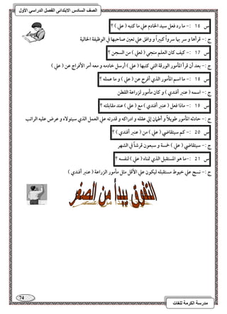 74 
مذرسح انكرمح نهغاخ 
انصف انسادس الاترذائى انفصم انذراسي الأول 
س 16 :- ما رد ؾعؾ شقد الخادم ظع ما ـتبف ) ظع ( ؟ 
ج :- ؿرأها و سر بها سرواً ـبراً و واؾؼ ظع تعغ صاحبفا في افقطقػة الخافقة 
س 17 :- ـقػ ـان افعؾؿ مـجل ) فعع ( مـ افسجـ ؟ 
ج :- بعد أن ؿرأ ادلمقر افقرؿة افتل ـتبفا ) ظع ( أرشؾ خادمف و معف أمر ا ؾٕراج ظـ ) ظع ( 
س 18 :- ما اشؿ ادلمقر افذي أؾرج ظـ ) ظع ( و ما ظؿؾف ؟ 
ج :- اشؿف ) ظـز أؾـدي ( و ـان ملمقر فزراظة افؼطـ 
س 19 :- ماذا ؾعؾ ) ظـز أؾـدي ( مع ) ظع ( ظـد مؼابؾتف ؟ 
ج :- حادثف ادلمقر ضقيلاً و أضمان إلي ظؼؾف و ادراـف و ؿدرتف ظع افعؿؾ افذي شقتق هٓ و ظرض ظؾقف افراتب 
س 51 :- ـؿ شقتؼاضي ) ظع ( مـ ) ظـز أؾـدي ( ؟ 
ج :- شقتؼاضي ) ظع ( خمسة و شبعقن ؿرصاً في افشفر 
س 51 :-ما هق ادستؼبؾ افذي تمـاه ) ظع ( فـػسف ؟ 
ج :- كسج ظع خققط مستؼبؾف فقؽقن ظع ا ؿٕؾ مثؾ ملمقر افزراظة ) ظـز أؾـدي ( 
 