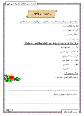 91 
مذرسح انكرمح نهغاخ 
انصف انسادس الاترذائى انفصم انذراسي الأول 
-2 ذذريثاخ كان وأخىاذها 
س 1- أـؿؾ الجؿؾ ا تٔقة بقضع الخز ادـاشب فؽان أو إحدى أخقاتها مع افضبط بافشؽؾ: 
)أ( صور امًؽتوب -------- 
)ب( ميون امًبحر -------- 
)ج( أصبح امًعولَم -------- 
)د( مًقس الجق -------- 
س 5- أدخؾ ـان أو إحدى أخقاتها ظذ الجؿؾ ا تٔقة واضبط ا شٓؿ والخز بافشؽؾ : 
)أ( -------- امعصوكع ميثمػة- 
)ب( أكتؿ معؾؿقن مخؾصقن 
)ج( -------- امًعؾؿ كوموع- 
)د( -------- الجفؾ ضور- 
)هـ( -------- امعوء مصؾ -ٍ 
)و( -------- الجق مسورد- 
س 4- أظرب ما يلتي : 
0,صور امًطػؾ امًصغمػ رمضلا ميبمػاً - 
-------------------------------------------------------------------------------------------------------------- 
-------------------------------------------------------------------------------------------------------------- 
----------------------------------------------------------------------------------------------------------- 
1,ميون امعسومورون متجفمل إمم امعديـي- 
-------------------------------------------------------------------------------------------------------------- 
------------------------------------------------------------------------------------------------------------ 
 