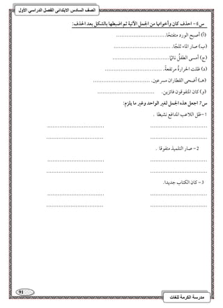 91 
مذرسح انكرمح نهغاخ 
انصف انسادس الاترذائى انفصم انذراسي الأول 
س 6- احذف ـان وأخقاتها مـ الجؿؾ ا تٔقة ثؿ اضبطفا بافشؽؾ بعد الحذف: 
)أ( أصبح امًقرد متػتحًو----------------------------- 
)ب( صور امعوء مصؾجًو- --------------------------------- 
)ج( أمسك امًطػؾُ كوئمًا --------------------------------- 
)د( مفؾ الحرارةُ مرمشػعيً - --------------------------------- 
)هـ( أضحك امًؼطوران مسرمقمل- --------------------------------- 
)و( ميون امعتػقمىقن مووئزيـ- --------------------------------- 
س 7 اجعؾ هذه الجؿؾ فغر افقاحد وؽر ما يؾزم: 
0,مفؾ امًلامقى امعداموع كشقطو - 
--------------------------------- --------------------------------- 
--------------------------------- --------------------------------- 
1, صور امًتؾؿقذ متػقمىو - 
--------------------------------- --------------------------------- 
--------------------------------- --------------------------------- 
2, ميون امًؽتوب مضديدا- 
--------------------------------- --------------------------------- 
--------------------------------- --------------------------------- 
 