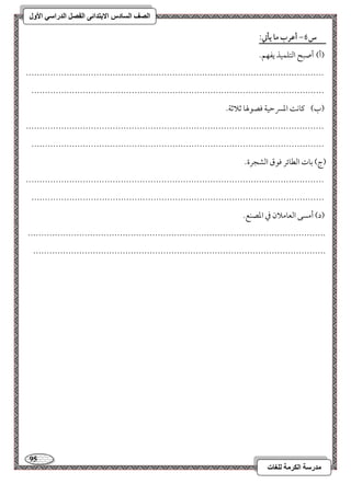 95 
مذرسح انكرمح نهغاخ 
انصف انسادس الاترذائى انفصم انذراسي الأول 
س 6- أظرب ما يلتي: 
) أ( أ صبح امًتؾؿقذ يػفؿ- 
-------------------------------------------------------------------------------------------------------------- 
------------------------------------------------------------------------------------------------------------ 
)ب ( مي وك امعسرمطقي موصقلهو مصلامصي- 
-------------------------------------------------------------------------------------------------------------- 
------------------------------------------------------------------------------------------------------------ 
)ج( مسوت امًطوئر موقق امًشجرة- 
-------------------------------------------------------------------------------------------------------------- 
------------------------------------------------------------------------------------------------------------ 
)د( أمسك امًعوملان مذ امعصـع- 
-------------------------------------------------------------------------------------------------------------- 
------------------------------------------------------------------------------------------------------------ 
 