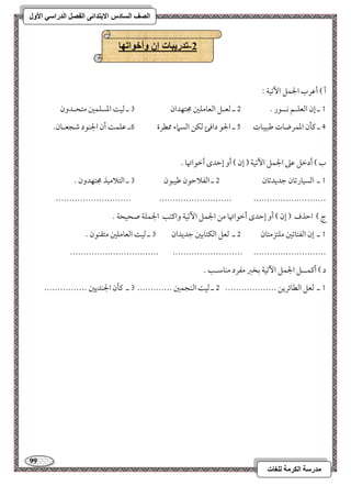 99 
مذرسح انكرمح نهغاخ 
انصف انسادس الاترذائى انفصم انذراسي الأول 
-2 ذذريثاخ إن وأخىاذها 
أ ( أمقرب الجؿؾ ا مٔشقي 9 
0 ـ إن امًعؾـؿ كــقر - 1 ـ مًعـؾ امًعومؾمل مجتفدان 2 ـ مًق امعسؾؿمل متحـدون 
3 ـ ميلن امعؿرضوت مـبقبوت 4 ـ الجق داموئ مًؽـ امًسماء ممطرة 5ـ مقؾؿ أن الجـقد مؿجعـون- 
ب ( أدمظؾ مقمغ الجؿؾ ا مٔشقي ) إن ( أو إمطدى أمظقاتهو - 
0 ـ امًسقورمشون مضديدمشون 1 ـ امًػلامطقن مـقبقن 2 ـ امًتلامقذ مجتفدون - 
---------------------------- --------------------------- --------------------------- 
ج ( امطذف ) إن ( أو إمطدى أمظقاتهو مـ الجؿؾ ا مٔشقي واميتى الجؿؾي صحقحي - 
0 ـ إن امًػتومشمل مؾتزمتون 1 ـ مًعؾ امًؽتومسمل مضديدان 2 ـ مًق امًعومؾمل متؼـقن - 
--------------------------------- -------------------------- --------------------------- 
د ( أميؿــؾ الجؿؾ ا مٔشقي مسخمؼ مػرد مـومؾـى - 
0 ـ مًعؾ امًطوئريـ ------------------- 1 ـ مًق امًـجؿمل ------------- 2 ـ ميلن الجـديمل ---------------- 
 